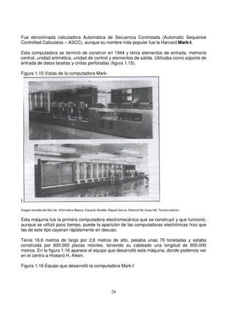 Fue denominada calculadora Automática de Secuencia Controlada (Automatic Sequence
Controlled Calculatos – ASCC), aunque su nombre más popular fue la Harvard Mark-I.
Esta computadora se terminó de construir en 1944 y tenía elementos de entrada, memoria
central, unidad aritmética, unidad de control y elementos de salida. Utilizaba como soporte de
entrada de datos tarjetas y cintas perforadas (figura 1.15).
Figura 1.15 Vistas de la computadora Mark-
I.
Imagen tomada del libro de Informática Básica. Eduardo Alcalde. Miguel García. Editorial Mc Graw Hill. Tercera edición.
Esta máquina fue la primera computadora electromecánica que se construyó y que funcionó,
aunque se utilizó poco tiempo, puede la aparición de las computadoras electrónicas hizo que
las de este tipo cayeran rápidamente en desuso.
Tenía 16,6 metros de largo por 2,6 metros de alto, pesaba unas 70 toneladas y estaba
construida por 800.000 piezas móviles, teniendo su cableado una longitud de 800.000
metros. En la figura 1.16 aparece el equipo que desarrolló esta máquina, donde podemos ver
en el centro a Howard H. Aiken.
Figura 1.16 Equipo que desarrolló la computadora Mark-I
 