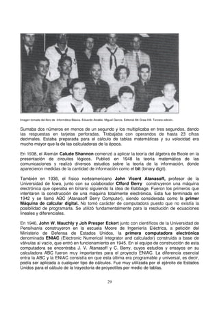Imagen tomada del libro de Informática Básica. Eduardo Alcalde. Miguel García. Editorial Mc Graw Hill. Tercera edición.
Sumaba dos números en menos de un segundo y los multiplicaba en tres segundos, dando
las respuestas en tarjetas perforadas. Trabajaba con operandos de hasta 23 cifras
decimales. Estaba preparada para el cálculo de tablas matemáticas y su velocidad era
mucho mayor que la de las calculadoras de la época.
En 1938, el Alemán Calude Shannon comenzó a aplicar la teoría del álgebra de Boole en la
presentación de circuitos lógicos. Publicó en 1948 la teoría matemática de las
comunicaciones y realizó diversos estudios sobre la teoría de la información, donde
aparecieron medidas de la cantidad de información como el bit (binary digit).
También en 1938, el físico norteamericano John Vicent Atanasoff, profesor de la
Universidad de Iowa, junto con su colaborador Cfford Berry construyeron una máquina
electrónica que operaba en binario siguiendo la idea de Babbage. Fueron los primeros que
intentaron la construcción de una máquina totalmente electrónica. Esta fue terminada en
1942 y se llamó ABC (Atanasoff Berry Computer), siendo considerada como la primer
Máquina de calcular digital. No tomó carácter de computadora puesto que no existía la
posibilidad de programarla. Se utilizó fundamentalmente para la resolución de ecuaciones
lineales y diferenciales.
En 1940, John W. Mauchly y Joh Presper Eckert junto con científicos de la Universidad de
Pensilvania construyeron en la escuela Moore de Ingeniería Eléctrica, a petición del
Ministerio de Defensa de Estados Unidos, la primera computadora electrónica
denominada ENIAC (Electronic Numerical Integrator and calculador) construida a base de
válvulas al vacío, que entró en funcionamiento en 1945. En el equipo de construcción de esta
computadora se encontraba J. V. Atanasoff y C. Berry, cuyos estudios y ensayos en su
calculadora ABC fueron muy importantes para el proyecto ENIAC. La diferencia esencial
entra la ABC y la ENIAC consistía en que esta última era programable y universal, es decir,
podía ser aplicada a cualquier tipo de cálculos. Fue muy utilizada por el ejército de Estados
Unidos para el cálculo de la trayectoria de proyectiles por medio de tablas.
 