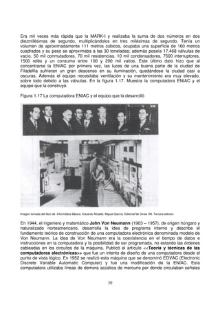 Era mil veces más rápida que la MARK-I y realizaba la suma de dos números en dos
diezmilésimas de segundo, multiplicándolos en tres milésimas de segundo. Tenía un
volumen de aproximadamente 111 metros cúbicos, ocupaba una superficie de 160 metros
cuadrados y su peso se aproximaba a las 30 toneladas; además poseía 17.468 válvulas de
vacío. 50 mil conmutadores, 70 mil resistencias. 10 mil condensadores, 7500 interruptores,
1500 relés y un consumo entre 100 y 200 mil vatios. Este último dato hizo que al
concentrarse la ENIAC por primera vez, las luces de una buena parte de la ciudad de
Filadelfia sufrieran un gran descenso en su iluminación, quedándose la ciudad casi a
oscuras. Además el equipo necesitaba ventilación y su mantenimiento era muy elevado,
sobre todo debido a las válvulas. En la figura 1.17. Muestra la computadora ENIAC y el
equipo que la construyó.
Figura 1.17 La computadora ENIAC y el equipo que la desarrolló
Imagen tomada del libro de Informática Básica. Eduardo Alcalde. Miguel García. Editorial Mc Graw Hill. Tercera edición.
En 1944, el ingeniero y matemático John Von Neumann (1903 – 1957), de origen húngaro y
naturalizado norteamericano, desarrolla la idea de programa interno y describe el
fundamento teórico de construcción de una computadora electrónica denominada modelo de
Von Neumann. La idea de Von Neumann era la coexistencia en el tiempo de datos e
instrucciones en la computadora y la posibilidad de ser programada, no estando las órdenes
cableadas en los circuitos de la máquina. Publicó el artículo <<Teoría y técnicas de las
computadoras electrónicas>> que fue un intento de diseño de una computadora desde el
punto de vista lógico. En 1952 se realizó esta máquina que se denominó EDVAC (Electronic
Discrete Variable Automatic Computer) y fue una modificación de la ENIAC. Esta
computadora utilizaba líneas de demora acústica de mercurio por donde circulaban señales
 