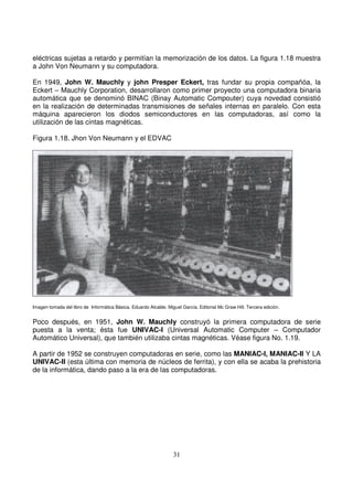 eléctricas sujetas a retardo y permitían la memorización de los datos. La figura 1.18 muestra
a John Von Neumann y su computadora.
En 1949, John W. Mauchly y john Presper Eckert, tras fundar su propia compañóa, la
Eckert – Mauchly Corporation, desarrollaron como primer proyecto una computadora binaria
automática que se denominó BINAC (Binay Automatic Compouter) cuya novedad consistió
en la realización de determinadas transmisiones de señales internas en paralelo. Con esta
máquina aparecieron los diodos semiconductores en las computadoras, así como la
utilización de las cintas magnéticas.
Figura 1.18. Jhon Von Neumann y el EDVAC
Imagen tomada del libro de Informática Básica. Eduardo Alcalde. Miguel García. Editorial Mc Graw Hill. Tercera edición.
Poco después, en 1951, John W. Mauchly construyó la primera computadora de serie
puesta a la venta; ésta fue UNIVAC-I (Universal Automatic Computer – Computador
Automático Universal), que también utilizaba cintas magnéticas. Véase figura No. 1.19.
A partir de 1952 se construyen computadoras en serie, como las MANIAC-I, MANIAC-II Y LA
UNIVAC-II (esta última con memoria de núcleos de ferrita), y con ella se acaba la prehistoria
de la informática, dando paso a la era de las computadoras.
 