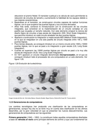 obtuvieron el premio Nobel. El transistor sustituyó a la válvula de vacío permitiendo la
reducción de circuitos de tamaño y aumentando la fiabilidad de los equipos debido a
sus mejores características.
Basándose en el transistor, se construyeron circuitos capaces de realizar funciones
lógicas, con lo que surgieron las puertas lógicas y sus circuitos derivados.
Años más tarde, comenzó la miniaturización con la construcción de los circuitos
integrados, que consistían en la implementación de un circuito complejo en una
pastilla que ocupaba un tamaño reducido. Con este elemento empezó la ciencia del
diseño lógico de circuitos a baja escala de integración (SSI, Short Scale Integration),
que permitía introducir en cada circuito alrededor de diez puertas lógicas.
Apareció a continuación la integración a media escala MSI (Médium Scale Integration),
en la que se integraban en una sola pastilla de circuito integrado entre 100 y 1000
puertas lógicas.
Poco tiempo después, se consiguió introducir en un mismo circuito entre 1000 y 10000
puertas lógicas, con lo que se pasó a la integración a gran escala (LSI, Long Scale
Integration).
Cuando se superaron las 10000 puertas lógicas por circuito se pasó a la muy alta
escala de integración (VLSI, Very Long Scale Integration).
En 1971 apareció un circuito integrado denominado microprocesador, en el que se
consiguió introducir todo el procesador de una computadora en un solo elemento. Ver
figura 1.20.
Figura 1.20 Evolución de la electrónica
Imagen tomada del libro de Informática Básica. Eduardo Alcalde. Miguel García. Editorial Mc Graw Hill. Tercera edición.
1.2.3 Generaciones de computadoras
Los cambios tecnológicos han producido una clasificación de las computadoras en
generaciones, aunque hoy día no se tiene muy en cuenta esta clasificación en los últimos
desarrollos, por la gran velocidad en que se presentan los nuevos descubrimientos. Las
generaciones de computadoras son las siguientes:
Primera generación (1940 – 1952). La constituyen todas aquellas computadoras diseñadas
a base de válvulas al vació como principal elemento de control y cuyo uso fundamental fue
 