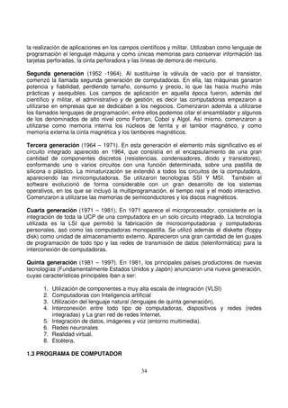 la realización de aplicaciones en los campos científicos y militar. Utilizaban como lenguaje de
programación el lenguaje máquina y como únicas memorias para conservar información las
tarjetas perforadas, la cinta perforadora y las líneas de demora de mercurio.
Segunda generación (1952 -1964). Al sustituirse la válvula de vacío por el transistor,
comenzó la llamada segunda generación de computadoras. En ella, las máquinas ganaron
potencia y fiabilidad, perdiendo tamaño, consumo y precio, lo que las hacia mucho más
prácticas y asequibles. Los campos de aplicación en aquella época fueron, además del
científico y militar, el administrativo y de gestión; es decir las computadoras empezaron a
utilizarse en empresas que se dedicaban a los negocios. Comenzaron además a utilizarse
los llamados lenguajes de programación; entre ellos podemos citar el ensamblador y algunos
de los denominados de alto nivel como Fortran, Cobol y Algol. Así mismo, comenzaron a
utilizarse como memoria interna los núcleos de ferrita y el tambor magnético, y como
memoria externa la cinta magnética y los tambores magnéticos.
Tercera generación (1964 – 1971). En esta generación el elemento más significativo es el
circuito integrado aparecido en 1964, que consistía en el encapsulamiento de una gran
cantidad de componentes discretos (resistencias, condensadores, diodo y transistores),
conformando uno o varios circuitos con una función determinada, sobre una pastilla de
silicona o plástico. La miniaturización se extendió a todos los circuitos de la computadora,
apareciendo las minicomputadoras. Se utilizaron tecnologías SSI Y MSI. También el
software evolucionó de forma considerable con un gran desarrollo de los sistemas
operativos, en los que se incluyó la multiprogramación, el tiempo real y el modo interactivo.
Comenzaron a utilizarse las memorias de semiconductores y los discos magnéticos.
Cuarta generación (1971 – 1981). En 1971 aparece el microprocesador, consistente en la
integración de toda la UCP de una computadora en un solo circuito integrado. La tecnología
utilizada es la LSI que permitió la fabricación de microcomputadoras y computadoras
personales, asó como las computadoras monopastilla. Se utilizó además el diskette (floppy
disk) como unidad de almacenamiento externo. Aparecieron una gran cantidad de len guajes
de programación de todo tipo y las redes de transmisión de datos (teleinformática) para la
interconexión de computadoras.
Quinta generación (1981 – 199?). En 1981, los principales países productores de nuevas
tecnologías (Fundamentalmente Estados Unidos y Japón) anunciaron una nueva generación,
cuyas características principales iban a ser:
1. Utilización de componentes a muy alta escala de integración (VLSI)
2. Computadoras con Inteligencia artificial
3. Utilización del lenguaje natural (lenguajes de quinta generación).
4. Interconexión entre todo tipo de computadoras, dispositivos y redes (redes
integradas) y La gran red de redes Internet.
5. Integración de datos, imágenes y voz (entorno multimedia).
6. Redes neuronales
7. Realidad virtual.
8. Etcétera.
1.3 PROGRAMA DE COMPUTADOR
 