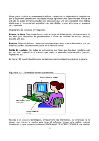 Un programa consiste en una secuencia de instrucciones que ha de procesar la computadora
con el objetivo de obtener unos resultados o datos a partir de unos datos iniciales o datos de
entrada. Se puede afirmar que las tareas o actividades que una persona realiza en su trabajo
diariamente en forma manual, se realizan más fácil, rápido y preciso a través de un programa
de computador.
Un programa se estructura en tres partes:
Entrada de datos: Conjunto de instrucciones encargadas de la captura y almacenamiento de
los datos para realización del procesamiento a través de unidades de entrada (teclado,
diskette, CD, etc).
Proceso: Conjunto de instrucciones que resuelven el problema a partir de los datos que han
sido introducidos, dejando los resultados en la memoria central.
Salida de resultado: Son todas las instrucciones que hacen que los datos resultantes del
proceso sean proporcionados al exterior por medio de algún dispositivo de salida (pantalla,
impresoras, etc).
La figura 1.21 muestra los elementos hardware que permiten la estructura de un programa.
Figura No. 1.21. Elementos hardware convencional
Gracias a los avances tecnológicos, principalmente los informáticos, las empresas ya no
cierran sus puertas al publico para tener el suficiente tiempo para realizar cuadres
financieros, porque simplemente tienen PROGRAMAS DE COMPUTADORES, que realizan
 
