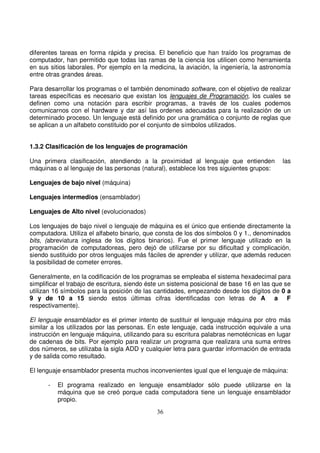 diferentes tareas en forma rápida y precisa. El beneficio que han traído los programas de
computador, han permitido que todas las ramas de la ciencia los utilicen como herramienta
en sus sitios laborales. Por ejemplo en la medicina, la aviación, la ingeniería, la astronomía
entre otras grandes áreas.
Para desarrollar los programas o el también denominado software, con el objetivo de realizar
tareas específicas es necesario que existan los lenguajes de Programación, los cuales se
definen como una notación para escribir programas, a través de los cuales podemos
comunicarnos con el hardware y dar así las ordenes adecuadas para la realización de un
determinado proceso. Un lenguaje está definido por una gramática o conjunto de reglas que
se aplican a un alfabeto constituido por el conjunto de símbolos utilizados.
1.3.2 Clasificación de los lenguajes de programación
Una primera clasificación, atendiendo a la proximidad al lenguaje que entienden las
máquinas o al lenguaje de las personas (natural), establece los tres siguientes grupos:
Lenguajes de bajo nivel (máquina)
Lenguajes intermedios (ensamblador)
Lenguajes de Alto nivel (evolucionados)
Los lenguajes de bajo nivel o lenguaje de máquina es el único que entiende directamente la
computadora. Utiliza el alfabeto binario, que consta de los dos símbolos 0 y 1., denominados
bits, (abreviatura inglesa de los dígitos binarios). Fue el primer lenguaje utilizado en la
programación de computadoreas, pero dejó de utilizarse por su dificultad y complicación,
siendo sustituido por otros lenguajes más fáciles de aprender y utilizar, que además reducen
la posibilidad de cometer errores.
Generalmente, en la codificación de los programas se empleaba el sistema hexadecimal para
simplificar el trabajo de escritura, siendo éste un sistema posicional de base 16 en las que se
utilizan 16 símbolos para la posición de las cantidades, empezando desde los dígitos de 0 a
9 y de 10 a 15 siendo estos últimas cifras identificadas con letras de A a F
respectivamente).
El lenguaje ensamblador es el primer intento de sustituir el lenguaje máquina por otro más
similar a los utilizados por las personas. En este lenguaje, cada instrucción equivale a una
instrucción en lenguaje máquina, utilizando para su escritura palabras nemotécnicas en lugar
de cadenas de bits. Por ejemplo para realizar un programa que realizara una suma entres
dos números, se utilizaba la sigla ADD y cualquier letra para guardar información de entrada
y de salida como resultado.
El lenguaje ensamblador presenta muchos inconvenientes igual que el lenguaje de máquina:
- El programa realizado en lenguaje ensamblador sólo puede utilizarse en la
máquina que se creó porque cada computadora tiene un lenguaje ensamblador
propio.
 