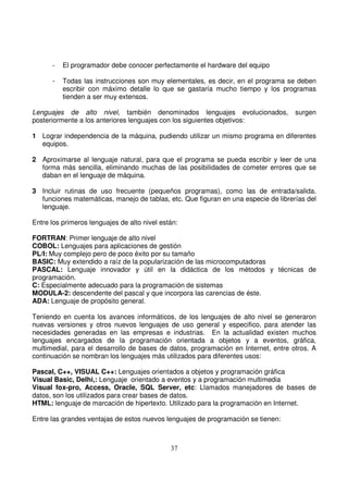 - El programador debe conocer perfectamente el hardware del equipo
- Todas las instrucciones son muy elementales, es decir, en el programa se deben
escribir con máximo detalle lo que se gastaría mucho tiempo y los programas
tienden a ser muy extensos.
Lenguajes de alto nivel, también denominados lenguajes evolucionados, surgen
posteriormente a los anteriores lenguajes con los siguientes objetivos:
1 Lograr independencia de la máquina, pudiendo utilizar un mismo programa en diferentes
equipos.
2 Aproximarse al lenguaje natural, para que el programa se pueda escribir y leer de una
forma más sencilla, eliminando muchas de las posibilidades de cometer errores que se
daban en el lenguaje de máquina.
3 Incluir rutinas de uso frecuente (pequeños programas), como las de entrada/salida,
funciones matemáticas, manejo de tablas, etc. Que figuran en una especie de librerías del
lenguaje.
Entre los primeros lenguajes de alto nivel están:
FORTRAN: Primer lenguaje de alto nivel
COBOL: Lenguajes para aplicaciones de gestión
PL/I: Muy complejo pero de poco éxito por su tamaño
BASIC: Muy extendido a raíz de la popularización de las microcomputadoras
PASCAL: Lenguaje innovador y útil en la didáctica de los métodos y técnicas de
programación.
C: Especialmente adecuado para la programación de sistemas
MODULA-2: descendente del pascal y que incorpora las carencias de éste.
ADA: Lenguaje de propósito general.
Teniendo en cuenta los avances informáticos, de los lenguajes de alto nivel se generaron
nuevas versiones y otros nuevos lenguajes de uso general y especifico, para atender las
necesidades generadas en las empresas e industrias. En la actualidad existen muchos
lenguajes encargados de la programación orientada a objetos y a eventos, gráfica,
multimedial, para el desarrollo de bases de datos, programación en Internet, entre otros. A
continuación se nombran los lenguajes más utilizados para diferentes usos:
Pascal, C++, VISUAL C++: Lenguajes orientados a objetos y programación gráfica
Visual Basic, Delhi,: Lenguaje orientado a eventos y a programación multimedia
Visual fox-pro, Access, Oracle, SQL Server, etc: Llamados manejadores de bases de
datos, son los utilizados para crear bases de datos.
HTML: lenguaje de marcación de hipertexto. Utilizado para la programación en Internet.
Entre las grandes ventajas de estos nuevos lenguajes de programación se tienen:
 