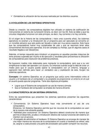 Contabiliza la utilización de los recursos realizada por los distintos usuarios.
2.3 EVOLUCIÓN DE LOS SISTEMAS OPERATIVOS
Desde su creación, las computadoras digitales han utilizado un sistema de codificación de
instrucciones en sistema de numeración binaria, es decir con los 0S. Esto se debe a que los
circuitos integrados funcionan con este principio, es decir, hay corriente o no hay corriente.
En el origen de la historia de las computadoras ( hace unos cuarenta años), los sistemas
operativos no existían y la introducción de un programa para ser ejecutado se convertía en
un increíble esfuerzo que solo podía ser llevado a cabo por muy pocos expertos. Esto hacia
que las computadoras fueran muy complicadas de usar y que se requiriera tener altos
conocimientos técnicos para operarlas. Era tan complejo su manejo, que en algunos casos el
resultado llegaba a ser desastroso.
Además, el tiempo requerido para introducir un programa en aquellas grandes máquinas de
lento proceso superaba por mucho el de ejecución y resultaba poco provechosa la utilización
de computadoras para resolución de problemas prácticos.
Se buscaron medios más elaborados para manipular la computadora, pero que a su vez
simplificaran la labor del operador o el usuario. Es entonces cuando surge la idea de crear un
medio para que el usuario pueda operar la computadora con un entorno, lenguaje y
operación bien definido para hacer un verdadero uso y explotación de esta. Surgen los
sistemas operativos.
Concepto: Un sistema Operativo, es un programa que actúa como intermediario entre el
usuario y el hardware de un computador y su propósito es proporcionar un entorno en el cual
el usuario pueda ejecutar programas. Tiene dos objetivos principales:
Lograr que el Sistema de computación se use de manera cómoda
Que el hardware del computador se emplee de manera eficiente
2.4 CARACTERÍSTICA DE UN SISTEMA OPERATIVO.
Entre las características que presentan los sistemas operativos presentan las siguientes
características:
Conveniencia. Un Sistema Operativo hace más conveniente el uso de una
computadora.
Eficiencia. Un Sistema Operativo permite que los recursos de la computadora se usen
de la manera más eficiente posible.
Habilidad para evolucionar. Un Sistema Operativo deberá construirse de manera que
permita el desarrollo, prueba o introducción efectiva de nuevas funciones del sistema sin
interferir con el servicio.
Encargado de administrar el hardware. El Sistema Operativo se encarga de manejar de
una mejor manera los recursos de la computadora en cuanto a hardware se refiere, esto
es, asignar a cada proceso una parte del procesador para poder compartir los recursos.
 