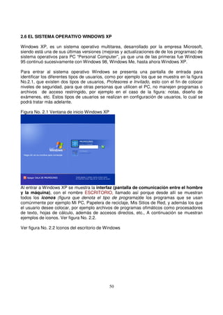 2.6 EL SISTEMA OPERATIVO WINDOWS XP
Windows XP, es un sistema operativo multitarea, desarrollado por la empresa Microsoft,
siendo está una de sus últimas versiones (mejoras y actualizaciones de de los programas) de
sistema operativos para PC “Personal Computer”, ya que una de las primeras fue Windows
95 continuó sucesivamente con Windows 98, Windows Me, hasta ahora Windows XP.
Para entrar al sistema operativo Windows se presenta una pantalla de entrada para
identificar los diferentes tipos de usuarios, como por ejemplo los que se muestra en la figura
No.2.1, que existen dos tipos de usuarios, Profesores e Invitado, esto con el fin de colocar
niveles de seguridad, para que otras personas que utilicen el PC, no manejen programas o
archivos de acceso restringido, por ejemplo en el caso de la figura: notas, diseño de
exámenes, etc. Estos tipos de usuarios se realizan en configuración de usuarios, lo cual se
podrá tratar más adelante.
Figura No. 2.1 Ventana de inicio Windows XP
Al entrar a Windows XP se muestra la interfaz (pantalla de comunicación entre el hombre
y la máquina), con el nombre ESCRITORIO, llamado así porque desde allí se muestran
todos los iconos (figura que denota el tipo de programa)de los programas que se usan
comúnmente por ejemplo Mi PC, Papelera de reciclaje, Mis Sitios de Red, y además los que
el usuario desee colocar, por ejemplo archivos de programas ofimáticos como procesadores
de texto, hojas de cálculo, además de accesos directos, etc., A continuación se muestran
ejemplos de iconos. Ver figura No. 2.2.
Ver figura No. 2.2 Iconos del escritorio de Windows
 