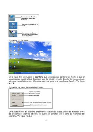 Figura No. 2.3 Escritorio
En la figura 2.3, se muestra el escritorio que se caracteriza por tener un fondo, el cual el
usuario puede colocar el que desee con solo dar clic con el botón derecho del mouse, donde
saldrá un menú flotante con diferentes opciones, cada una cumple una función. Ver figura
No.2.4.
Figura No. 2.4 Menú flotante del escritorio
En la parte inferior del escritorio encontramos la barra de tareas. Donde se muestran todos
los programas o archivos abiertos, los cuales se denotan con el icono de referencia del
programa. Ver figura No. 2.5.
 