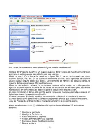 Las partes de una ventana mostrada en la figura anterior se definen así:
Nombre del programa o archivo: En la parte superior de la ventana se muestra el nombre del
programa o archivo que se esté abierto o se esté usando.
Barra de menú: En la barra de menú en la figura No. 1, se encuentran opciones como
Archivo, edición, Ver, etc. En las cuales se encuentra a su vez otras opciones para que el
usuario ejecute alguna acción que desee. Generalmente los nombres de estas opciones, la
mayoría de los programas de Microsoft las tienen.
Barra de Herramienta: La barra de herramienta muestra varios iconos, los cuales permiten
ejecutar acciones que la mayoría de las veces se encuentran en el menú pero esta barra
facilita el uso en forma rápida de opciones para la ejecución de alguna acción.
El botón minimizar: Al dar un clic permite que la ventana se mantenga cerrada en espera en
la barra de tareas para posterior utilización.
El botón restaurar: Al dar clic se utiliza para aumentar o disminuir el tamaño a la ventana.
El botón cerrar: Sirve para cerrar la venta del programa o archivo que se encuentre abierto.
Área de Trabajo: Es el área donde se manipulará el archivo o programa abierto.
Ahora estudiaremos cinco (5) utilidades más importantes de Windows XP, entre estas
tenemos:
Configurar escritorio
Configurar Fecha/hora
Crear directorios o carpetas
Copiar, eliminar archivos y carpetas
Formatear discos flexibles (diskettes)
Buscar archivos
 
