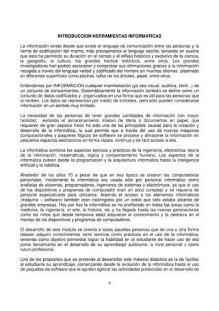 INTRODUCCION HERRAMIENTAS INFORMATICAS
La información existe desde que existe el lenguaje de comunicación entre las personas y la
forma de codificación del mismo, más precisamente el lenguaje escrito, teniendo en cuenta
que este ha permitido su duración en el tiempo y el reflejo histórico y evolutivo de la ciencia,
la geografía, la cultura, los grandes hechos históricos, entre otros. Los grandes
investigadores han podido esclarecer y comprobar sus afirmaciones gracias a la información
recogida a través del lenguaje verbal y codificado del hombre en muchos idiomas plasmado
en diferentes superficies como piedras, tallos de los árboles, papel, entre otros.
Entendemos por INFORMACIÓN cualquier manifestación (ya sea visual, auditiva, táctil...) de
un conjunto de conocimientos. Sistemáticamente la información también se define como un
conjunto de datos codificados y organizados en una forma que es útil para las personas que
la reciben. Los datos se representan por medio de símbolos, pero sólo pueden considerarse
información en un sentido muy limitado.
La necesidad de las personas de tener grandes cantidades de información con mayor
facilidad, evitando el almacenamiento masivo de libros o documentos en papel, que
requieren de gran espacio físico ha sido una de las principales causas para la creación y
desarrollo de la informática, la cual permite que a través del uso de nuevas máquinas
computacionales y paquetes lógicos de software se procese y almacene la información en
pequeños espacios electrónicos en forma rápida, continua y de fácil acceso a ella.
La informática combina los aspectos teóricos y prácticos de la ingeniería, electrónica, teoría
de la información, matemáticas, lógica y comportamiento humano. Los aspectos de la
informática cubren desde la programación y la arquitectura informática hasta la inteligencia
artificial y la robótica.
Alrededor de los años 70 a pesar de que en esa época se crearon las computadoras
personales, inicialmente la informática era usada sólo por personal informático como
analistas de sistemas, programadores, ingenieros de sistemas y electrónicos, ya que el uso
de los dispositivos y programas de computador eran un poco complejo y se requería de
personal especializado para utilizarlos. Además el acceso a los elementos informáticos
(máquina – software) también eran restringidos por un costo que sólo estaba alcance de
grandes empresas. Hoy por hoy la informática se ha proliferado en todas las áreas como la
medicina, la ingeniería, el arte, la historia, etc y ha llegado hasta las nuevas generaciones
como los niños que desde temprana edad adquieren el conocimiento y la destreza en el
manejo de los dispositivos y programas de computadores.
El desarrollo de este modulo se orienta a todas aquellas personas que de una u otra forma
desean adquirir conocimientos tanto teóricos como prácticos en el uso de la informática,
teniendo como objetivo primordial lograr la habilidad en el estudiante de hacer uso de ella
como herramienta en el desarrollo de su aprendizaje autónomo, a nivel personal y como
futuro profesional.
Uno de los propósitos que se pretende al desarrollar este material didáctico es la de facilitar
al estudiante su aprendizaje, comenzando desde la evolución de la informática hasta el uso
de paquetes de software que le ayuden agilizar las actividades producidas en el desarrollo de
 