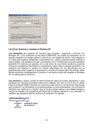 2.6.3 Crear directorio o carpetas en Windows XP
Los directorios son espacios de memoria que contienen programas o archivos. En
Windows XP a los directorios se les llama CARPETAS, las cuales se representan en la
pantalla mediante una imagen gráfica (icono) de una carpeta de archivo. Una carpeta es
un medio para organizar programas y documentos en un disco y puede contener archivos y
otras carpetas. Las carpetas se crean y se denotan con un nombre que el usuario considere
pertinente. Si tenemos por ejemplo en la vida diaria de una oficina donde las personas
almacenan cantidad de información en documentos, estos utilizan carpetas de cartón o en
cualquier otro material, le colocan un nombre relacionado con los documentos que se
guardaran para tener organizar la información y cuando se requiera algún documento, saber
donde encontrarlo inmediatamente. Entonces si nos damos cuenta las carpetas en Windows
XP, se utilizan para el mismo fin.
Los archivos se utilizan cuando se desea almacenar datos de manera persistente, o para
guardarlos en memoria secundaria (disco duro, diskette, CD, etc) con el fin de no utilizar
memoria principal (RAM), teniendo en cuenta que esta última es normalmente más escasa
que la anterior y la información no se podría guardar en forma permanente. Los archivos se
identifican por medio de un “nombre“ que el usuario puede colocar el que desee siempre y
cuando no exceda a los caracteres permitidos por el sistema operativo y una “extensión” o
“apellido” que significa el tipo de archivo o el contenido. Por ejemplo:
 