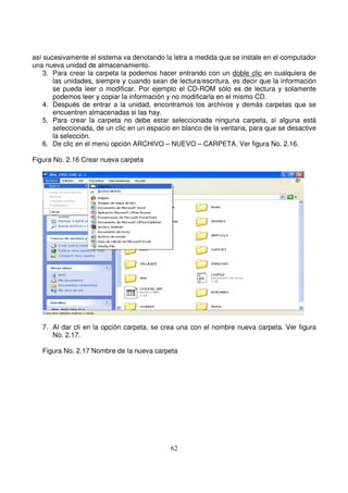 así sucesivamente el sistema va denotando la letra a medida que se instale en el computador
una nueva unidad de almacenamiento.
3. Para crear la carpeta la podemos hacer entrando con un doble clic en cualquiera de
las unidades, siempre y cuando sean de lectura/escritura, es decir que la información
se pueda leer o modificar. Por ejemplo el CD-ROM sólo es de lectura y solamente
podemos leer y copiar la información y no modificarla en el mismo CD.
4. Después de entrar a la unidad, encontramos los archivos y demás carpetas que se
encuentren almacenadas si las hay.
5. Para crear la carpeta no debe estar seleccionada ninguna carpeta, si alguna está
seleccionada, de un clic en un espacio en blanco de la ventana, para que se desactive
la selección.
6. De clic en el menú opción ARCHIVO – NUEVO – CARPETA. Ver figura No. 2.16.
Figura No. 2.16 Crear nueva carpeta
7. Al dar cli en la opción carpeta, se crea una con el nombre nueva carpeta. Ver figura
No. 2.17.
Figura No. 2.17 Nombre de la nueva carpeta
 