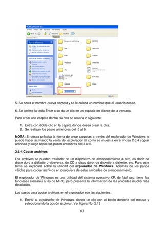 5. Se borra el nombre nueva carpeta y se le coloca un nombre que el usuario desee.
6. Se oprime la tecla Enter o se da un clic en un espacio en blanco de la ventana.
Para crear una carpeta dentro de otra se realiza lo siguiente:
1. Entra con doble clic en la capeta donde desea crear la otra.
2. Se realizan los pasos anteriores del 5 al 6.
NOTA: Si desea práctica la forma de crear carpetas a través del explorador de Windows lo
puede hacer activando la venta del explorador tal como se muestra en el inciso 2.6.4 copiar
archivos y luego repita los pasos anteriores del 3 al 6.
2.6.4 Copiar archivos
Los archivos se pueden trasladar de un dispositivo de almacenamiento a otro, es decir de
disco duro a diskette o viceversa, de CD a disco duro, de diskette a diskette, etc. Para este
tema se explicará sobre la utilidad del explorador de Windows. Además de los pasos
válidos para copiar archivos en cualquiera de estas unidades de almacenamiento.
El explorador de Windows es una utilidad del sistema operativo XP, de fácil uso, tiene las
funciones similares a las de MiPC, pero presenta la información de las unidades mucho más
detalladas.
Los pasos para copiar archivos en el explorador son las siguientes:
1. Entrar al explorador de Windows, dando un clic con el botón derecho del mouse y
seleccionando la opción explorar. Ver figura No. 2.18
 