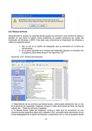 2.6.7 Buscar archivos
Generalmente el usuario no recuerda donde guarda sus archivos o que nombre le colocó o
también en que fecha lo realizó. Estos problemas se pueden solucionar por medio del
Explorador de Windows o MiPC. Para este caso utilizaremos el Explorador de Windows y
realice los siguiente pasos:
1. Dar un clic en la opción de búsqueda, que se encuentra en la barra de
herramientas.
2. En la parte izquierda de la ventana del explorador aparece un recuadro con
la pregunta ¿Qué desea buscar? Ver figura No. 2.27
Figura No. 2.27. Ventana de búsqueda
3. Dependiendo de los archivos que desea buscar, usted puede seleccionar con un clic
en la opciones de búsqueda: imágenes, música o vídeo; documentos de texto, de hoja de
calculo, etc. ; Todos los archivos y carpetas.
a. Si deseas buscar todas las imágenes, música o video que se encuentran en una
memoria auxiliar especifica (disco duro, diskette o CD), se puede hacer oprimiendo clic en
la lista desplegable de la opción de dirección y seleccionar con un clic la ubicación donde
 