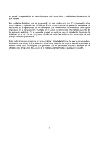 su estudio independiente en todas las áreas tanto específicas como las complementarias de
sus carrera.
Las unidades didácticas que se presentarán en este modulo son dos (2), introducción a los
computadores y aplicaciones ofimáticas. En la primera unidad se pretende incursionar al
estudiante en el aprendizaje de los conceptos que fundamentan la informática como ápice
importante en la comprensión y facilidad en el uso de los elementos informáticos, además de
la aplicación práctica. En la segunda unidad se pretende que el estudiante desarrolle la
habilidad en el uso de los programas ofimáticos como herramientas fundamentales para el
trabajo cotidiano y de oficina.
Este material permite presentar en forma gráfica y detallada la forma de usar la computadora,
el sistema operativo y aplicaciones fundamentales, además de mostrar ejercicios prácticos y
talleres entre otras estrategias que permitan que el estudiante adquiera destreza en la
utilización de programas de acuerdo a la necesidad presentada en cualquier situación.
 