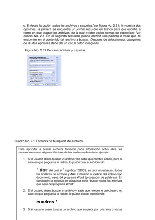 c. Si desea la opción todos los archivos y carpetas. Ver figura No. 2.31, le muestra dos
opciones, la primera se encuentra un primer recuadro en blanco para que escriba la
forma en que busque los archivos, de la cual existen varias formas de especificar. Ver
cuadro No. 2.1. En el segundo recuadro puede escribir una palabra o frase que se
encuentre en el contenido del archivo a buscar. Después de seleccionada cualquiera
de las dos opciones debe dar un clic al botón búsqueda.
Figura No. 2.31 Ventana archivos y carpetas.
Cuadro No. 2.1 Técnicas de búsqueda de archivos.
Para aprender a buscar archivos teniendo poca información sobre ellos, es
necesario conocer algunas técnicas, de las cuales explicaré con ejemplo:
1. Si el usuario desea buscar un archivo y no sabe que nombre colocó, pero si
sabe en que programa lo realizo, lo puede buscar escribiendo:
*.doc, del cual el * significa TODOS, es decir en este caso todos
los nombres de archivos y doc, extensión o apellido del archivo tipo
documento, ósea del programa Word (procesador de palabras). En
conclusión la solicitud de búsqueda sería “buscar todos los archivos
que sean del programa Word”.
2. Si el usuario desea buscar un archivo y sabe que nombre le colocó pero no
sabe en que programa lo realizo, lo puede buscar escribiendo:
cuadros.*
3. Si el usuario desea buscar un archivo que empiece por una letra o varias
 