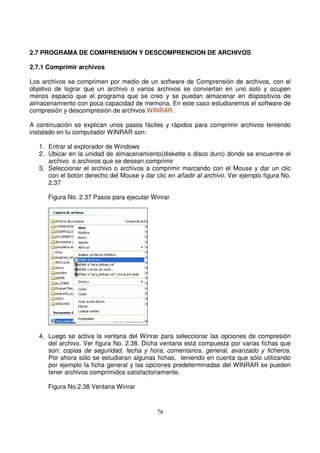 2.7 PROGRAMA DE COMPRENSION Y DESCOMPRENCION DE ARCHIVOS
2.7.1 Comprimir archivos
Los archivos se comprimen por medio de un software de Comprensión de archivos, con el
objetivo de lograr que un archivo o varios archivos se conviertan en uno solo y ocupen
menos espacio que el programa que se creo y se puedan almacenar en dispositivos de
almacenamiento con poca capacidad de memoria. En este caso estudiaremos el software de
compresión y descompresión de archivos WINRAR.
A continuación se explican unos pasos fáciles y rápidos para comprimir archivos teniendo
instalado en tu computador WINRAR son:
1. Entrar al explorador de Windows
2. Ubicar en la unidad de almacenamiento(diskette o disco duro) donde se encuentre el
archivo o archivos que se desean comprimir
3. Seleccionar el archivo o archivos a comprimir marcando con el Mouse y dar un clic
con el botón derecho del Mouse y dar clic en añadir al archivo. Ver ejemplo figura No.
2.37
Figura No. 2.37 Pasos para ejecutar Winrar
4. Luego se activa la ventana del Winrar para seleccionar las opciones de compresión
del archivo. Ver figura No. 2.38. Dicha ventana está compuesta por varias fichas que
son: copias de seguridad, fecha y hora, comentarios, general, avanzado y ficheros.
Por ahora sólo se estudiaran algunas fichas, teniendo en cuenta que sólo utilizando
por ejemplo la ficha general y las opciones predeterminadas del WINRAR se pueden
tener archivos comprimidos satisfactoriamente.
Figura No.2.38 Ventana Winrar
 