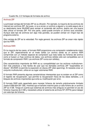 Cuadro No. 2.2 Ventajas de formatos de archivo
Archivos ZIP
La principal ventaja del formato ZIP es su difusión. Por ejemplo, la mayoría de los archivos de
Internet son archivos ZIP. Así pues, si va a enviar un archivo a alguien y no está seguro de si
su destinatario tiene WinRAR para extraer el contenido del archivo, podría ser una buena
idea utilizar el formato ZIP. Por otra parte, usted puede enviarle un archivo auto extraíble.
Aunque este tipo de archivos son algo más grandes, se pueden extraer sin ningún tipo de
programa externo.
Otra ventaja de ZIP es la velocidad. Por regla general, los archivos ZIP se crean más rápido
que los RAR.
Archivos RAR
En la mayoría de los casos, el formato RAR proporciona una compresión notablemente mejor
que el ZIP, especialmente en el modo sólido (un archivo sólido es un archivo RAR
comprimido con un método especial de compresión que trata todos los ficheros del archivo
como si fuesen un flujo continuo de datos. Los archivos sólidos sólo son compatibles con el
formato de compresión RAR. Los archivos ZIP nunca son sólidos).
Otra característica importante de RAR es su compatibilidad con los archivos multivolumen.
Son más prácticos y más fáciles de usar que los llamados archivos ZIP "expansibles en
discos". WinRAR no permite la expansión en discos ZIP (disk spanning). Si necesita crear un
conjunto multivolumen, utilice en su lugar volúmenes RAR.
El formato RAR presenta algunas características interesantes que no existen en el ZIP como
el registro de recuperación, que permite la recuperación física de los datos dañados, y el
bloqueo de archivos importantes que evita su modificación por error.
El formato RAR está capacitado para manejar ficheros de tamaño prácticamente ilimitado
(hasta 8.589.934.591 GB), mientras que el tamaño máximo para un sólo fichero de un archivo
ZIP es 4 GB. Tenga en cuenta que sistemas de archivos más antiguos no permiten el uso de
ficheros mayores de 4 GB y necesitará utilizar el sistema de archivos NT (NTFS) para trabajar
con este tipo de ficheros.
 