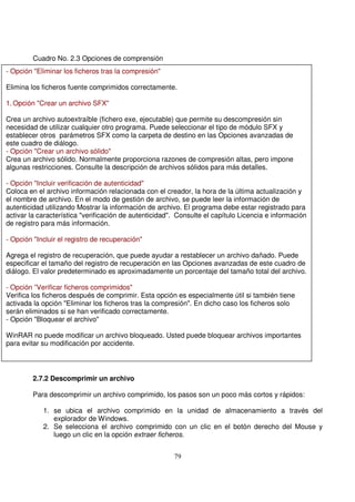 Cuadro No. 2.3 Opciones de comprensión
2.7.2 Descomprimir un archivo
Para descomprimir un archivo comprimido, los pasos son un poco más cortos y rápidos:
1. se ubica el archivo comprimido en la unidad de almacenamiento a través del
explorador de Windows.
2. Se selecciona el archivo comprimido con un clic en el botón derecho del Mouse y
luego un clic en la opción extraer ficheros.
- Opción "Eliminar los ficheros tras la compresión"
Elimina los ficheros fuente comprimidos correctamente.
1. Opción "Crear un archivo SFX"
Crea un archivo autoextraíble (fichero exe, ejecutable) que permite su descompresión sin
necesidad de utilizar cualquier otro programa. Puede seleccionar el tipo de módulo SFX y
establecer otros parámetros SFX como la carpeta de destino en las Opciones avanzadas de
este cuadro de diálogo.
- Opción "Crear un archivo sólido"
Crea un archivo sólido. Normalmente proporciona razones de compresión altas, pero impone
algunas restricciones. Consulte la descripción de archivos sólidos para más detalles.
- Opción "Incluir verificación de autenticidad"
Coloca en el archivo información relacionada con el creador, la hora de la última actualización y
el nombre de archivo. En el modo de gestión de archivo, se puede leer la información de
autenticidad utilizando Mostrar la información de archivo. El programa debe estar registrado para
activar la característica "verificación de autenticidad". Consulte el capítulo Licencia e información
de registro para más información.
- Opción "Incluir el registro de recuperación"
Agrega el registro de recuperación, que puede ayudar a restablecer un archivo dañado. Puede
especificar el tamaño del registro de recuperación en las Opciones avanzadas de este cuadro de
diálogo. El valor predeterminado es aproximadamente un porcentaje del tamaño total del archivo.
- Opción ”Verificar ficheros comprimidos"
Verifica los ficheros después de comprimir. Esta opción es especialmente útil si también tiene
activada la opción "Eliminar los ficheros tras la compresión". En dicho caso los ficheros solo
serán eliminados si se han verificado correctamente.
- Opción "Bloquear el archivo"
WinRAR no puede modificar un archivo bloqueado. Usted puede bloquear archivos importantes
para evitar su modificación por accidente.
 
