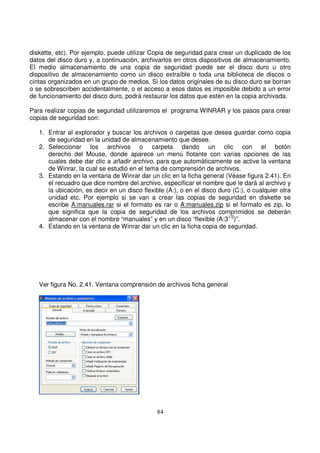 diskette, etc). Por ejemplo, puede utilizar Copia de seguridad para crear un duplicado de los
datos del disco duro y, a continuación, archivarlos en otros dispositivos de almacenamiento.
El medio almacenamiento de una copia de seguridad puede ser el disco duro u otro
dispositivo de almacenamiento como un disco extraíble o toda una biblioteca de discos o
cintas organizados en un grupo de medios. Si los datos originales de su disco duro se borran
o se sobrescriben accidentalmente, o el acceso a esos datos es imposible debido a un error
de funcionamiento del disco duro, podrá restaurar los datos que estén en la copia archivada.
Para realizar copias de seguridad utilizaremos el programa WINRAR y los pasos para crear
copias de seguridad son:
1. Entrar al explorador y buscar los archivos o carpetas que desea guardar como copia
de seguridad en la unidad de almacenamiento que desee.
2. Seleccionar los archivos o carpeta dando un clic con el botón
derecho del Mouse, donde aparece un menú flotante con varias opciones de las
cuales debe dar clic a añadir archivo, para que automáticamente se active la ventana
de Winrar, la cual se estudió en el tema de comprensión de archivos.
3. Estando en la ventana de Winrar dar un clic en la ficha general (Véase figura 2.41). En
el recuadro que dice nombre del archivo, especificar el nombre que le dará al archivo y
la ubicación, es decir en un disco flexible (A:), o en el disco duro (C:), o cualquier otra
unidad etc. Por ejemplo si se van a crear las copias de seguridad en diskette se
escribe A:manuales.rar si el formato es rar o A:manuales.zip si el formato es zip, lo
que significa que la copia de seguridad de los archivos comprimidos se deberán
almacenar con el nombre “manuales” y en un disco “flexible (A:31/2
)”.
4. Estando en la ventana de Winrar dar un clic en la ficha copia de seguridad.
Ver figura No. 2.41. Ventana comprensión de archivos ficha general
 
