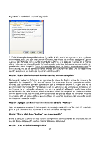 Figura No. 2.42 ventana copia de seguridad
5. En la ficha copia de seguridad (véase figura No. 4.42), puede escoger una o más opciones
encontradas, cada una con una función específica, las cuales se aconseja escoger la Opción
Agregar sólo ficheros con conjunto de atributo "Archivo", si la copia se realizará en el mismo
disco y si es en un disco diferente del cual se quiere eliminar la información que contenga,
puede seleccionar la opción Borrar el contenido del disco de destino antes de comprimir. Si
desea cualquiera de las demás opciones analice bien la función de cada una y seleccione la
opción que desee, las cuales se muestran a continuación:
Opción "Borrar el contenido del disco de destino antes de comprimir"
Se borrarán todos los ficheros y las carpetas del disco de destino antes de comenzar la
operación de compresión. Si crea volúmenes (los volúmenes forman parte de un archivo
dividido. Los volúmenes sólo son compatibles con el formato de archivo RAR; por ello, no se
pueden crear volúmenes ZIP. Por regla general, los volúmenes se utilizan para almacenar un
archivo grande en varios disquetes o en otro soporte extraíble), el borrado se efectuará antes
de la creación de cada volumen, dándole la oportunidad de comprimir en discos extraíbles
que no estén vacíos. No obstante, debe asegurarse de que los discos no contienen ninguna
información útil. La opción sólo se puede utilizar en soportes extraíbles. No se puede borrar
un disco duro con esta función.
Opción "Agregar sólo ficheros con conjunto de atributo "Archivo""
Sólo se agregarán aquellos ficheros que incluyan conjunto de atributo "Archivo". El propósito
para el que se diseñó esta opción es el de realizar copias de seguridad.
Opción "Borrar el atributo "Archivo" tras la compresión"
Borra el atributo "Archivo" de los ficheros comprimidos correctamente. El propósito para el
que se diseñó esta opción es el de realizar copias de seguridad.
Opción "Abrir los ficheros compartidos"
 