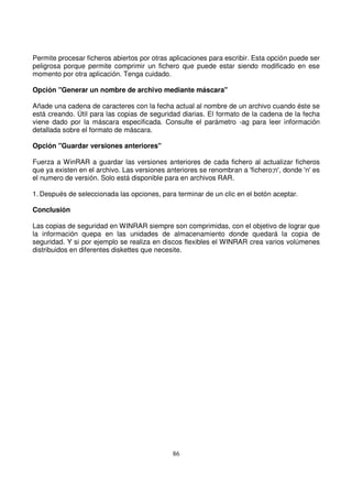 Permite procesar ficheros abiertos por otras aplicaciones para escribir. Esta opción puede ser
peligrosa porque permite comprimir un fichero que puede estar siendo modificado en ese
momento por otra aplicación. Tenga cuidado.
Opción "Generar un nombre de archivo mediante máscara"
Añade una cadena de caracteres con la fecha actual al nombre de un archivo cuando éste se
está creando. Útil para las copias de seguridad diarias. El formato de la cadena de la fecha
viene dado por la máscara especificada. Consulte el parámetro -ag para leer información
detallada sobre el formato de máscara.
Opción "Guardar versiones anteriores"
Fuerza a WinRAR a guardar las versiones anteriores de cada fichero al actualizar ficheros
que ya existen en el archivo. Las versiones anteriores se renombran a 'fichero;n', donde 'n' es
el numero de versión. Solo está disponible para en archivos RAR.
1. Después de seleccionada las opciones, para terminar de un clic en el botón aceptar.
Conclusión
Las copias de seguridad en WINRAR siempre son comprimidas, con el objetivo de lograr que
la información quepa en las unidades de almacenamiento donde quedará la copia de
seguridad. Y si por ejemplo se realiza en discos flexibles el WINRAR crea varios volúmenes
distribuidos en diferentes diskettes que necesite.
 