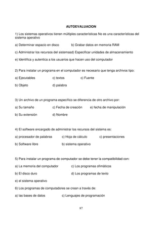 AUTOEVALUACION
1) Los sistemas operativos tienen múltiples características No es una características del
sistema operativo
a) Determinar espacio en disco b) Grabar datos en memoria RAM
c) Administrar los recursos del sistemasd) Especificar unidades de almacenamiento
e) Identifica y autentica a los usuarios que hacen uso del computador
2) Para instalar un programa en el computador es necesario que tenga archivos tipo:
a) Ejecutables c) textos c) Fuente
b) Objeto d) palabra
3) Un archivo de un programa específico se diferencia de otro archivo por:
a) Su tamaño c) Fecha de creación e) fecha de manipulación
b) Su extensión d) Nombre
4) El software encargado de administrar los recursos del sistema es:
a) procesador de palabras c) Hoja de cálculo c) presentaciones
b) Software libre b) sistema operativo
5) Para instalar un programa de computador se debe tener la compatibilidad con:
a) La memoria del computador c) Los programas ofimáticos
b) El disco duro d) Los programas de texto
e) el sistema operativo
6) Los programas de computadores se crean a través de:
a) las bases de datos c) Lenguajes de programación
 