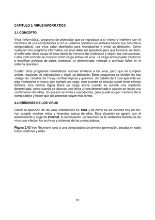 CAPITULO 3. VIRUS INFORMATICO
3.1 CONCEPTO
Virus (informática), programa de ordenador que se reproduce a sí mismo e interfiere con el
hardware de una computadora o con su sistema operativo (el software básico que controla la
computadora). Los virus están diseñados para reproducirse y evitar su detección. Como
cualquier otro programa informático, un virus debe ser ejecutado para que funcione: es decir,
el ordenador debe cargar el virus desde la memoria del ordenador y seguir sus instrucciones.
Estas instrucciones se conocen como carga activa del virus. La carga activa puede trastornar
o modificar archivos de datos, presentar un determinado mensaje o provocar fallos en el
sistema operativo.
Existen otros programas informáticos nocivos similares a los virus, pero que no cumplen
ambos requisitos de reproducirse y eludir su detección. Estos programas se dividen en tres
categorías: caballos de Troya, bombas lógicas y gusanos. Un caballo de Troya aparenta ser
algo interesante e inocuo, por ejemplo un juego, pero cuando se ejecuta puede tener efectos
dañinos. Una bomba lógica libera su carga activa cuando se cumple una condición
determinada, como cuando se alcanza una fecha u hora determinada o cuando se teclea una
combinación de letras. Un gusano se limita a reproducirse, pero puede ocupar memoria de la
computadora y hacer que sus procesos vayan más lentos.
3.2 ORÍGENES DE LOS VIRUS
Desde la aparición de los virus informáticos en 1984 y tal como se les concibe hoy en día,
han surgido muchos mitos y leyendas acerca de ellos. Esta situación se agravó con el
advenimiento y auge de Internet. A continuación, un resumen de la verdadera historia de los
virus que infectan los archivos y sistemas de las computadoras.
Figura 2.43 Von Neumann junto a una computadora de primera generación, basada en radio
tubos, bobimas y relés.
 