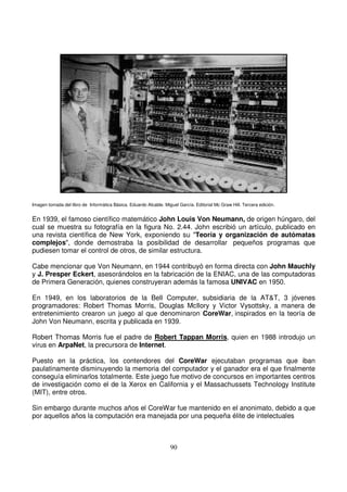 Imagen tomada del libro de Informática Básica. Eduardo Alcalde. Miguel García. Editorial Mc Graw Hill. Tercera edición.
En 1939, el famoso científico matemático John Louis Von Neumann, de origen húngaro, del
cual se muestra su fotografía en la figura No. 2.44. John escribió un artículo, publicado en
una revista científica de New York, exponiendo su "Teoría y organización de autómatas
complejos", donde demostraba la posibilidad de desarrollar pequeños programas que
pudiesen tomar el control de otros, de similar estructura.
Cabe mencionar que Von Neumann, en 1944 contribuyó en forma directa con John Mauchly
y J. Presper Eckert, asesorándolos en la fabricación de la ENIAC, una de las computadoras
de Primera Generación, quienes construyeran además la famosa UNIVAC en 1950.
En 1949, en los laboratorios de la Bell Computer, subsidiaria de la AT&T, 3 jóvenes
programadores: Robert Thomas Morris, Douglas McIlory y Victor Vysottsky, a manera de
entretenimiento crearon un juego al que denominaron CoreWar, inspirados en la teoría de
John Von Neumann, escrita y publicada en 1939.
Robert Thomas Morris fue el padre de Robert Tappan Morris, quien en 1988 introdujo un
virus en ArpaNet, la precursora de Internet.
Puesto en la práctica, los contendores del CoreWar ejecutaban programas que iban
paulatinamente disminuyendo la memoria del computador y el ganador era el que finalmente
conseguía eliminarlos totalmente. Este juego fue motivo de concursos en importantes centros
de investigación como el de la Xerox en California y el Massachussets Technology Institute
(MIT), entre otros.
Sin embargo durante muchos años el CoreWar fue mantenido en el anonimato, debido a que
por aquellos años la computación era manejada por una pequeña élite de intelectuales
 