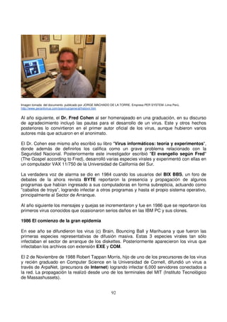 Imagen tomada del documento publicado por JORGE MACHADO DE LA TORRE. Empresa PER SYSTEM. Lima Perú.
http://www.perantivirus.com/sosvirus/general/histovir.htm
Al año siguiente, el Dr. Fred Cohen al ser homenajeado en una graduación, en su discurso
de agradecimiento incluyó las pautas para el desarrollo de un virus. Este y otros hechos
posteriores lo convirtieron en el primer autor oficial de los virus, aunque hubieron varios
autores más que actuaron en el anonimato.
El Dr. Cohen ese mismo año escribió su libro "Virus informáticos: teoría y experimentos",
donde además de definirlos los califica como un grave problema relacionado con la
Seguridad Nacional. Posteriormente este investigador escribió "El evangelio según Fred"
(The Gospel according to Fred), desarrolló varias especies virales y experimentó con ellas en
un computador VAX 11/750 de la Universidad de California del Sur.
La verdadera voz de alarma se dio en 1984 cuando los usuarios del BIX BBS, un foro de
debates de la ahora revista BYTE reportaron la presencia y propagación de algunos
programas que habían ingresado a sus computadoras en forma subrepticia, actuando como
"caballos de troya", logrando infectar a otros programas y hasta el propio sistema operativo,
principalmente al Sector de Arranque.
Al año siguiente los mensajes y quejas se incrementaron y fue en 1986 que se reportaron los
primeros virus conocidos que ocasionaron serios daños en las IBM PC y sus clones.
1986 El comienzo de la gran epidemia
En ese año se difundieron los virus (c) Brain, Bouncing Ball y Marihuana y que fueron las
primeras especies representativas de difusión masiva. Estas 3 especies virales tan sólo
infectaban el sector de arranque de los diskettes. Posteriormente aparecieron los virus que
infectaban los archivos con extensión EXE y COM.
El 2 de Noviembre de 1988 Robert Tappan Morris, hijo de uno de los precursores de los virus
y recién graduado en Computer Science en la Universidad de Cornell, difundió un virus a
través de ArpaNet, (precursora de Internet) logrando infectar 6,000 servidores conectados a
la red. La propagación la realizó desde uno de los terminales del MIT (Instituto Tecnológico
de Massashussets).
 
