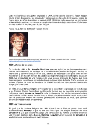 Cabe mencionar que el ArpaNet empleaba el UNIX, como sistema operativo. Robert Tappan
Morris al ser descubierto, fue enjuiciado y condenado en la corte de Syracuse, estado de
Nueva York, a 4 años de prisión y el pago de US $ 10,000 de multa, pena que fue conmutada
a libertad bajo palabra y condenado a cumplir 400 horas de trabajo comunitario. En la figura
2.45 se muestra la foto del joven Robert Tappan.
Figura No. 2.45 Foto de Robert Tappam Morris
Imagen tomada del documento publicado por JORGE MACHADO DE LA TORRE. Empresa PER SYSTEM. Lima Perú.
http://www.perantivirus.com/sosvirus/general/histovir.htm
1991 La fiebre de los virus
En Junio de 1991 el Dr. Vesselin Bontchev, que por entonces se desempeñaba como
director del Laboratorio de Virología de la Academia de Ciencias de Bulgaria, escribió un
interesante y polémico artículo en el cual, además de reconocer a su país como el líder
mundial en la producción de virus da a saber que la primera especie viral búlgara, creada en
1988, fue el resultado de una mutación del virus Vienna, originario de Austria, que fuera
desensamblado y modificado por estudiantes de la Universidad de Sofía. Al año siguiente los
autores búlgaros de virus, se aburrieron de producir mutaciones y empezaron a desarrollar
sus propias creaciones.
En 1989, el virus Dark Avenger o el "vengador de la oscuridad", se propagó por toda Europa
y los Estados Unidos haciéndose terriblemente famoso por su ingeniosa programación,
peligrosa y rápida técnica de infección, a tal punto que se han escrito muchos artículos y
hasta más de un libro acerca de este virus, el mismo que posteriormente inspiró en su propio
país la producción masiva de sistema generadores automáticos de virus, que permiten
crearlos sin necesidad de programarlos.
1991 Los virus peruanos
Al igual que la corriente búlgara, en 1991 apareció en el Perú el primer virus local,
autodenominado Mensaje y que no era otra cosa que una simple mutación del virus
Jerusalem-B y al que su autor le agregó una ventana con su nombre y número telefónico.
Los virus con apellidos como Espejo, Martínez y Aguilar fueron variantes del Jerusalem-B
y prácticamente se difundieron a nivel nacional.
 