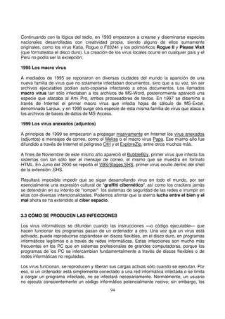 Continuando con la lógica del tedio, en 1993 empezaron a crearse y diseminarse especies
nacionales desarrolladas con creatividad propia, siendo alguno de ellos sumamente
originales, como los virus Katia, Rogue o F03241 y los polimórficos Rogue II y Please Wait
(que formateaba el disco duro). La creación de los virus locales ocurre en cualquier país y el
Perú no podía ser la excepción.
1995 Los macro virus
A mediados de 1995 se reportaron en diversas ciudades del mundo la aparición de una
nueva familia de virus que no solamente infectaban documentos, sino que a su vez, sin ser
archivos ejecutables podían auto-copiarse infectando a otros documentos. Los llamados
macro virus tan sólo infectaban a los archivos de MS-Word, posteriormente apareció una
especie que atacaba al Ami Pro, ambos procesadores de textos. En 1997 se disemina a
través de Internet el primer macro virus que infecta hojas de cálculo de MS-Excel,
denominado Laroux, y en 1998 surge otra especie de esta misma familia de virus que ataca a
los archivos de bases de datos de MS-Access.
1999 Los virus anexados (adjuntos)
A principios de 1999 se empezaron a propagar masivamente en Internet los virus anexados
(adjuntos) a mensajes de correo, como el Melisa o el macro virus Papa. Ese mismo año fue
difundido a través de Internet el peligroso CIH y el ExploreZip, entre otros muchos más.
A fines de Noviembre de este mismo año apareció el BubbleBoy, primer virus que infecta los
sistemas con tan sólo leer el mensaje de correo, el mismo que se muestra en formato
HTML. En Junio del 2000 se reportó el VBS/Stages.SHS, primer virus oculto dentro del shell
de la extensión .SHS.
Resultará imposible impedir que se sigan desarrollando virus en todo el mundo, por ser
esencialmente una expresión cultural de "graffiti cibernético", así como los crackers jamás
se detendrán en su intento de "romper" los sistemas de seguridad de las redes e irrumpir en
ellas con diversas intencionalidades. Podemos afirmar que la eterna lucha entre el bien y el
mal ahora se ha extendido al ciber espacio.
3.3 CÓMO SE PRODUCEN LAS INFECCIONES
Los virus informáticos se difunden cuando las instrucciones —o código ejecutable— que
hacen funcionar los programas pasan de un ordenador a otro. Una vez que un virus está
activado, puede reproducirse copiándose en discos flexibles, en el disco duro, en programas
informáticos legítimos o a través de redes informáticas. Estas infecciones son mucho más
frecuentes en los PC que en sistemas profesionales de grandes computadoras, porque los
programas de los PC se intercambian fundamentalmente a través de discos flexibles o de
redes informáticas no reguladas.
Los virus funcionan, se reproducen y liberan sus cargas activas sólo cuando se ejecutan. Por
eso, si un ordenador está simplemente conectado a una red informática infectada o se limita
a cargar un programa infectado, no se infectará necesariamente. Normalmente, un usuario
no ejecuta conscientemente un código informático potencialmente nocivo; sin embargo, los
 