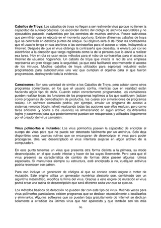 Caballos de Troya: Los caballos de troya no llegan a ser realmente virus porque no tienen la
capacidad de autoreproducirse. Se esconden dentro del código de archivos ejecutables y no
ejecutables pasando inadvertidos por los controles de muchos antivirus. Posee subrutinas
que permitirán que se ejecute en el momento oportuno. Existen diferentes caballos de troya
que se centrarán en distintos puntos de ataque. Su objetivo será el de robar las contraseñas
que el usuario tenga en sus archivos o las contraseñas para el acceso a redes, incluyendo a
Internet. Después de que el virus obtenga la contraseña que deseaba, la enviará por correo
electrónico a la dirección que tenga registrada como la de la persona que lo envió a realizar
esa tarea. Hoy en día se usan estos métodos para el robo de contraseñas para el acceso a
Internet de usuarios hogareños. Un caballo de troya que infecta la red de una empresa
representa un gran riesgo para la seguridad, ya que está facilitando enormemente el acceso
de los intrusos. Muchos caballos de troya utilizados para espionaje industrial están
programados para autodestruirse una vez que cumplan el objetivo para el que fueron
programados, destruyendo toda la evidencia.
Camaleones: Son una variedad de similar a los Caballos de Troya, pero actúan como otros
programas comerciales, en los que el usuario confía, mientras que en realidad están
haciendo algún tipo de daño. Cuando están correctamente programados, los camaleones
pueden realizar todas las funciones de los programas legítimos a los que sustituyen (actúan
como programas de demostración de productos, los cuales son simulaciones de programas
reales). Un software camaleón podría, por ejemplo, emular un programa de acceso a
sistemas remotos (rlogin, telnet) realizando todas las acciones que ellos realizan, pero como
tarea adicional (y oculta a los usuarios) va almacenando en algún archivo los diferentes
logins y passwords para que posteriormente puedan ser recuperados y utilizados ilegalmente
por el creador del virus camaleón.
Virus polimorfos o mutantes: Los virus polimorfos poseen la capacidad de encriptar el
cuerpo del virus para que no pueda ser detectado fácilmente por un antivirus. Solo deja
disponibles unas cuantas rutinas que se encargaran de desencriptar el virus para poder
propagarse. Una vez desencriptado el virus intentará alojarse en algún archivo de la
computadora.
En este punto tenemos un virus que presenta otra forma distinta a la primera, su modo
desencriptado, en el que puede infectar y hacer de las suyas libremente. Pero para que el
virus presente su característica de cambio de formas debe poseer algunas rutinas
especiales. Si mantuviera siempre su estructura, esté encriptado o no, cualquier antivirus
podría reconocer ese patrón.
Para eso incluye un generador de códigos al que se conoce como engine o motor de
mutación. Este engine utiliza un generador numérico aleatorio que, combinado con un
algoritmo matemático, modifica la firma del virus. Gracias a este engine de mutación el virus
podrá crear una rutina de desencripción que será diferente cada vez que se ejecute.
Los métodos básicos de detección no pueden dar con este tipo de virus. Muchas veces para
virus polimorfos particulares existen programas que se dedican especialmente a localizarlos
y eliminarlos. Algunos softwares que se pueden baja gratuitamente de Internet se dedican
solamente a erradicar los últimos virus que han aparecido y que también son los más
 