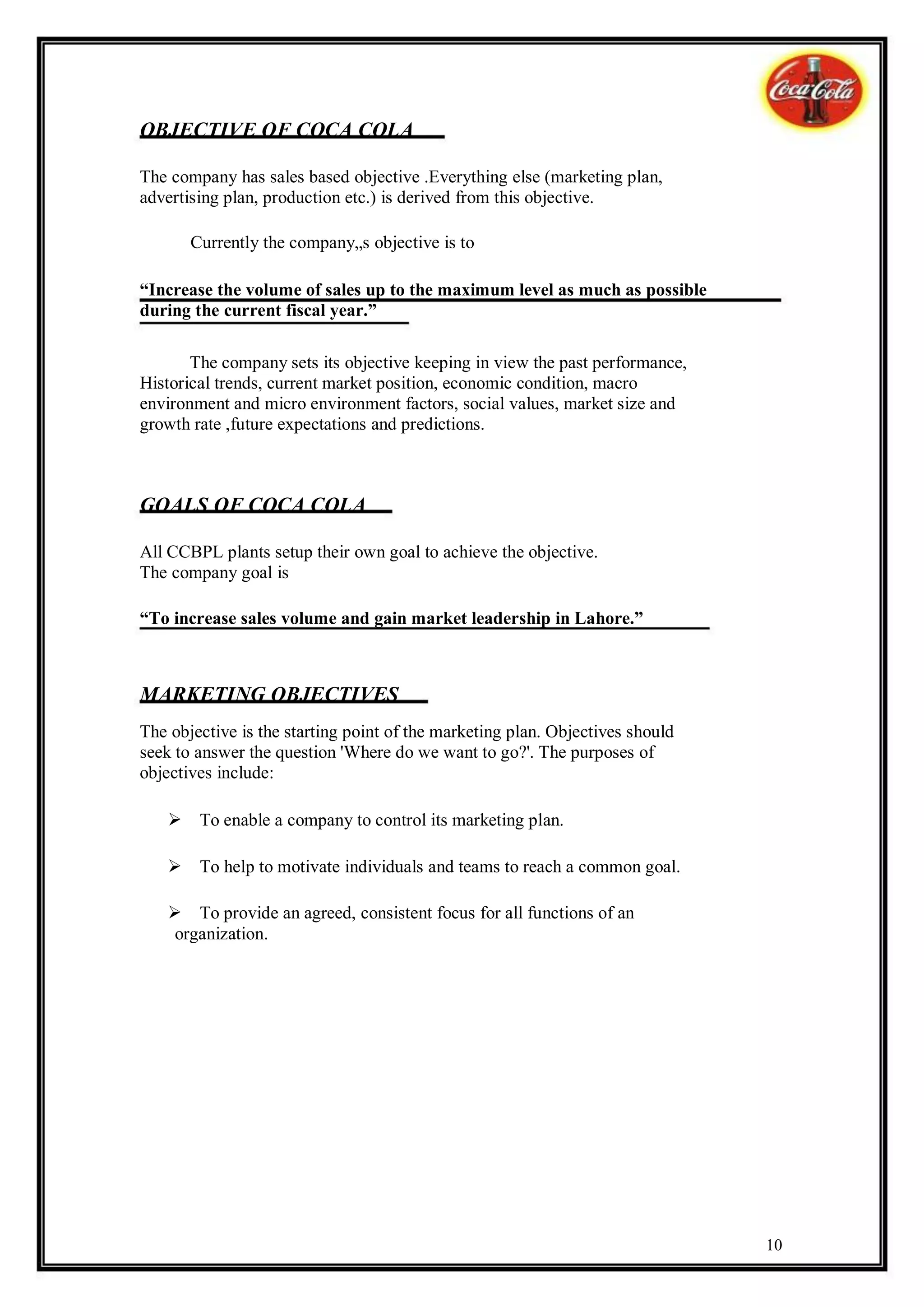 OBJECTIVE OF COCA COLA

The company has sales based objective .Everything else (marketing plan,
advertising plan, production etc.) is derived from this objective.

       Currently the company„s objective is to

“Increase the volume of sales up to the maximum level as much as possible
during the current fiscal year.”

       The company sets its objective keeping in view the past performance,
Historical trends, current market position, economic condition, macro
environment and micro environment factors, social values, market size and
growth rate ,future expectations and predictions.



GOALS OF COCA COLA

All CCBPL plants setup their own goal to achieve the objective.
The company goal is

“To increase sales volume and gain market leadership in Lahore.”



MARKETING OBJECTIVES
The objective is the starting point of the marketing plan. Objectives should
seek to answer the question 'Where do we want to go?'. The purposes of
objectives include:

   To enable a company to control its marketing plan.

   To help to motivate individuals and teams to reach a common goal.

   To provide an agreed, consistent focus for all functions of an
    organization.




                                                                               10
 