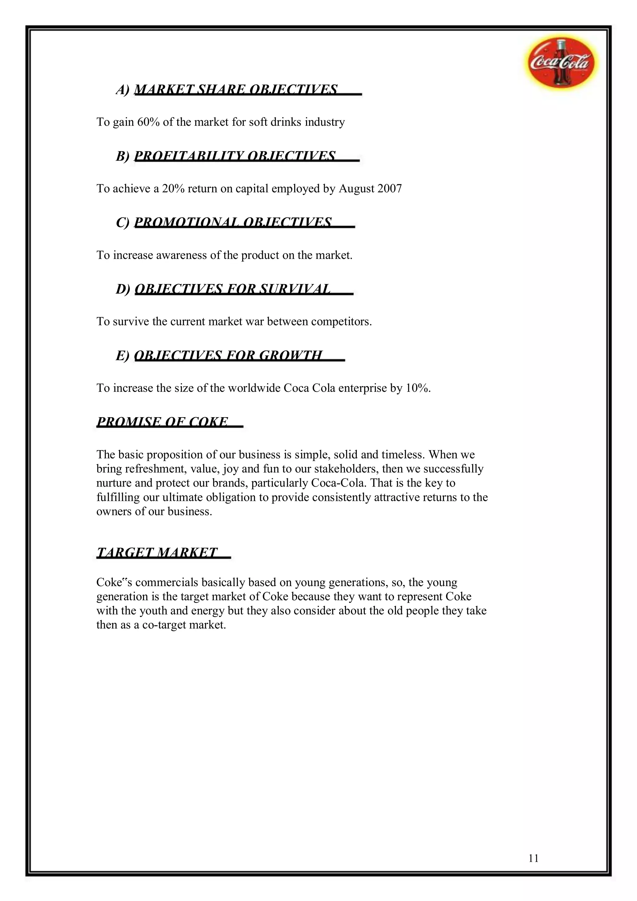 A) MARKET SHARE OBJECTIVES

To gain 60% of the market for soft drinks industry

    B) PROFITABILITY OBJECTIVES

To achieve a 20% return on capital employed by August 2007

    C) PROMOTIONAL OBJECTIVES

To increase awareness of the product on the market.

    D) OBJECTIVES FOR SURVIVAL

To survive the current market war between competitors.

    E) OBJECTIVES FOR GROWTH

To increase the size of the worldwide Coca Cola enterprise by 10%.

PROMISE OF COKE

The basic proposition of our business is simple, solid and timeless. When we
bring refreshment, value, joy and fun to our stakeholders, then we successfully
nurture and protect our brands, particularly Coca-Cola. That is the key to
fulfilling our ultimate obligation to provide consistently attractive returns to the
owners of our business.


TARGET MARKET

Coke‟s commercials basically based on young generations, so, the young
generation is the target market of Coke because they want to represent Coke
with the youth and energy but they also consider about the old people they take
then as a co-target market.




                                                                                       11
 