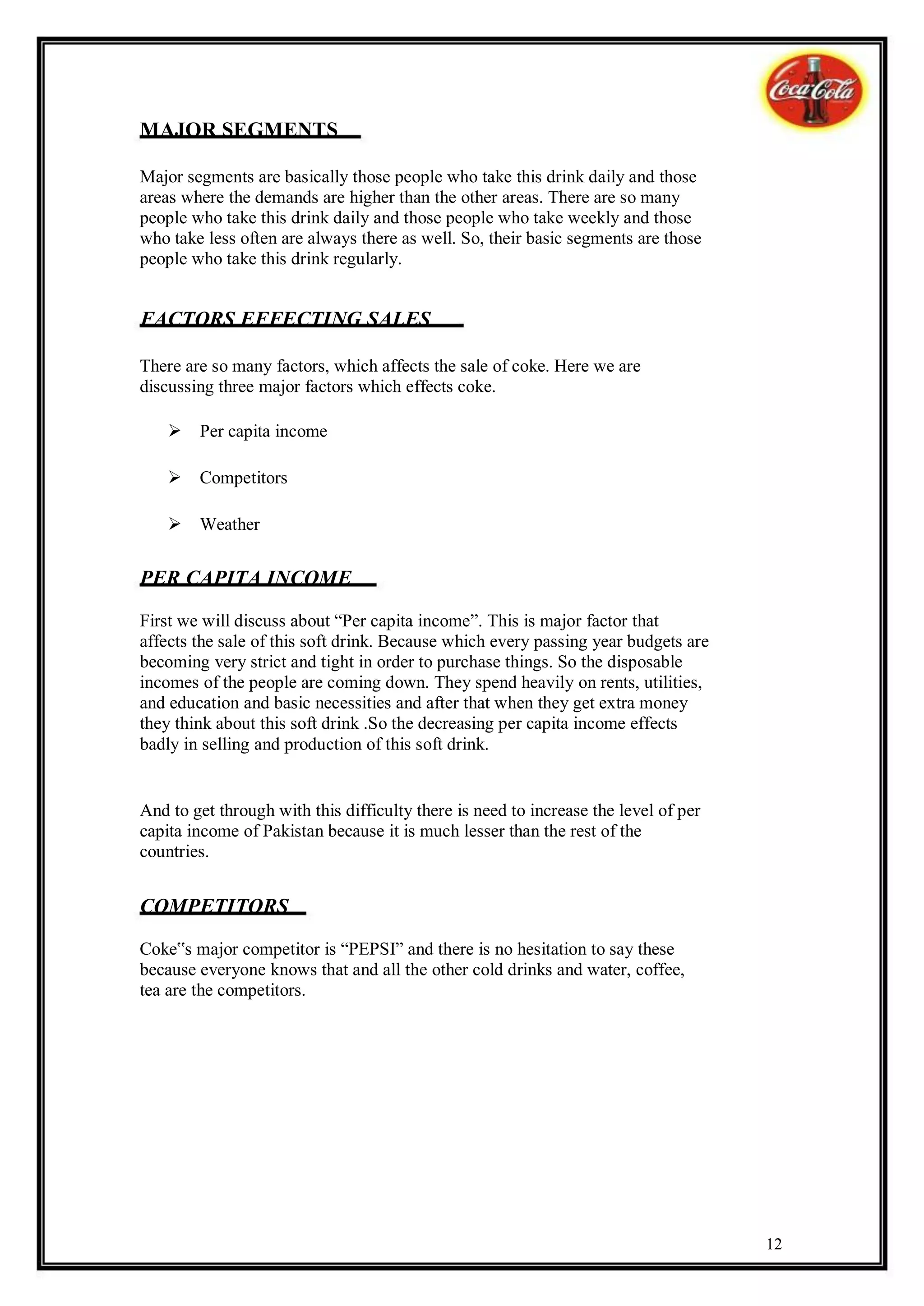 MAJOR SEGMENTS

Major segments are basically those people who take this drink daily and those
areas where the demands are higher than the other areas. There are so many
people who take this drink daily and those people who take weekly and those
who take less often are always there as well. So, their basic segments are those
people who take this drink regularly.


FACTORS EFFECTING SALES

There are so many factors, which affects the sale of coke. Here we are
discussing three major factors which effects coke.

    Per capita income

    Competitors

    Weather


PER CAPITA INCOME
First we will discuss about “Per capita income”. This is major factor that
affects the sale of this soft drink. Because which every passing year budgets are
becoming very strict and tight in order to purchase things. So the disposable
incomes of the people are coming down. They spend heavily on rents, utilities,
and education and basic necessities and after that when they get extra money
they think about this soft drink .So the decreasing per capita income effects
badly in selling and production of this soft drink.


And to get through with this difficulty there is need to increase the level of per
capita income of Pakistan because it is much lesser than the rest of the
countries.


COMPETITORS
Coke‟s major competitor is “PEPSI” and there is no hesitation to say these
because everyone knows that and all the other cold drinks and water, coffee,
tea are the competitors.




                                                                                     12
 