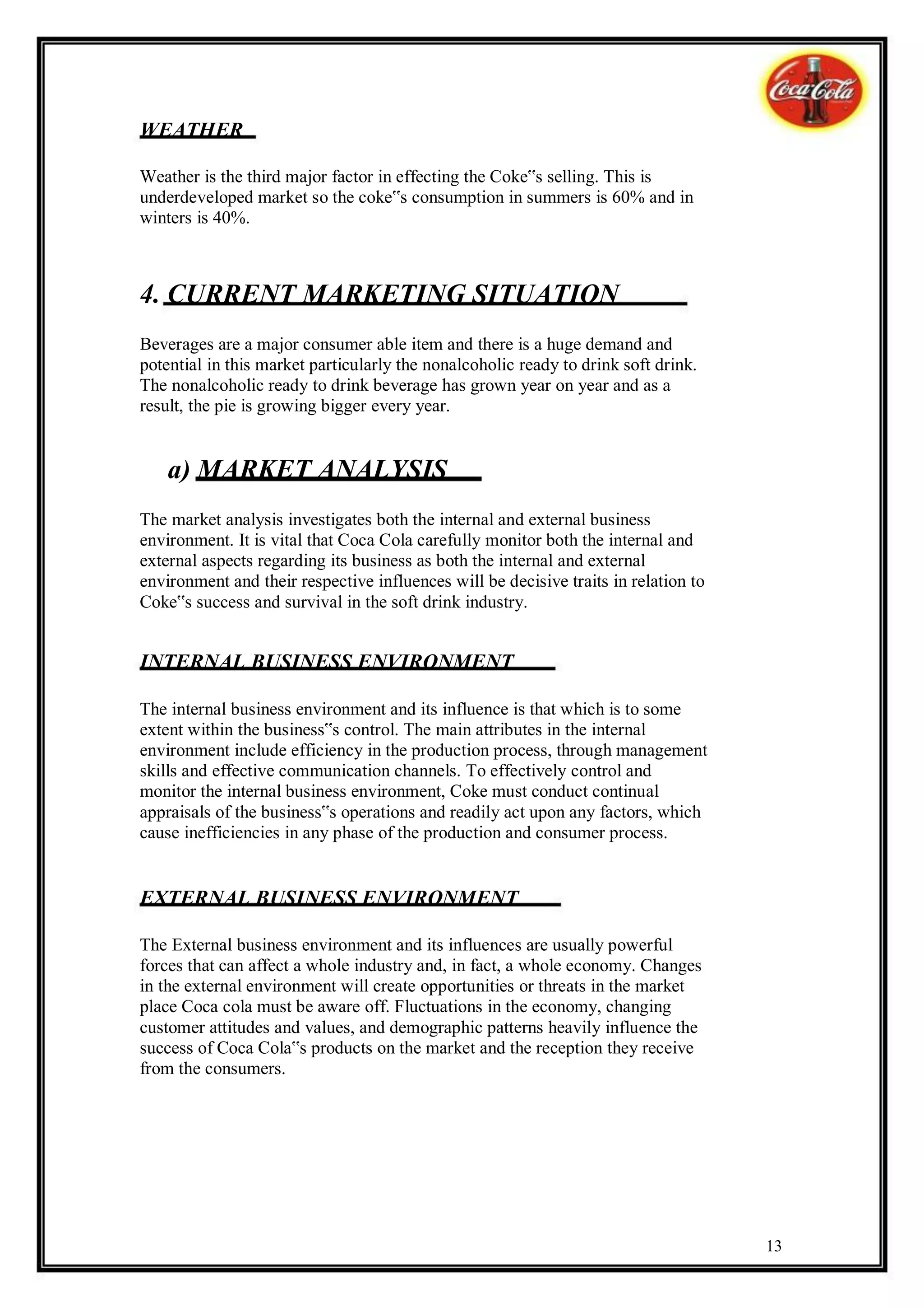 WEATHER

Weather is the third major factor in effecting the Coke‟s selling. This is
underdeveloped market so the coke‟s consumption in summers is 60% and in
winters is 40%.



4. CURRENT MARKETING SITUATION
Beverages are a major consumer able item and there is a huge demand and
potential in this market particularly the nonalcoholic ready to drink soft drink.
The nonalcoholic ready to drink beverage has grown year on year and as a
result, the pie is growing bigger every year.


    a) MARKET ANALYSIS
The market analysis investigates both the internal and external business
environment. It is vital that Coca Cola carefully monitor both the internal and
external aspects regarding its business as both the internal and external
environment and their respective influences will be decisive traits in relation to
Coke‟s success and survival in the soft drink industry.


INTERNAL BUSINESS ENVIRONMENT

The internal business environment and its influence is that which is to some
extent within the business‟s control. The main attributes in the internal
environment include efficiency in the production process, through management
skills and effective communication channels. To effectively control and
monitor the internal business environment, Coke must conduct continual
appraisals of the business‟s operations and readily act upon any factors, which
cause inefficiencies in any phase of the production and consumer process.


EXTERNAL BUSINESS ENVIRONMENT

The External business environment and its influences are usually powerful
forces that can affect a whole industry and, in fact, a whole economy. Changes
in the external environment will create opportunities or threats in the market
place Coca cola must be aware off. Fluctuations in the economy, changing
customer attitudes and values, and demographic patterns heavily influence the
success of Coca Cola‟s products on the market and the reception they receive
from the consumers.




                                                                                     13
 