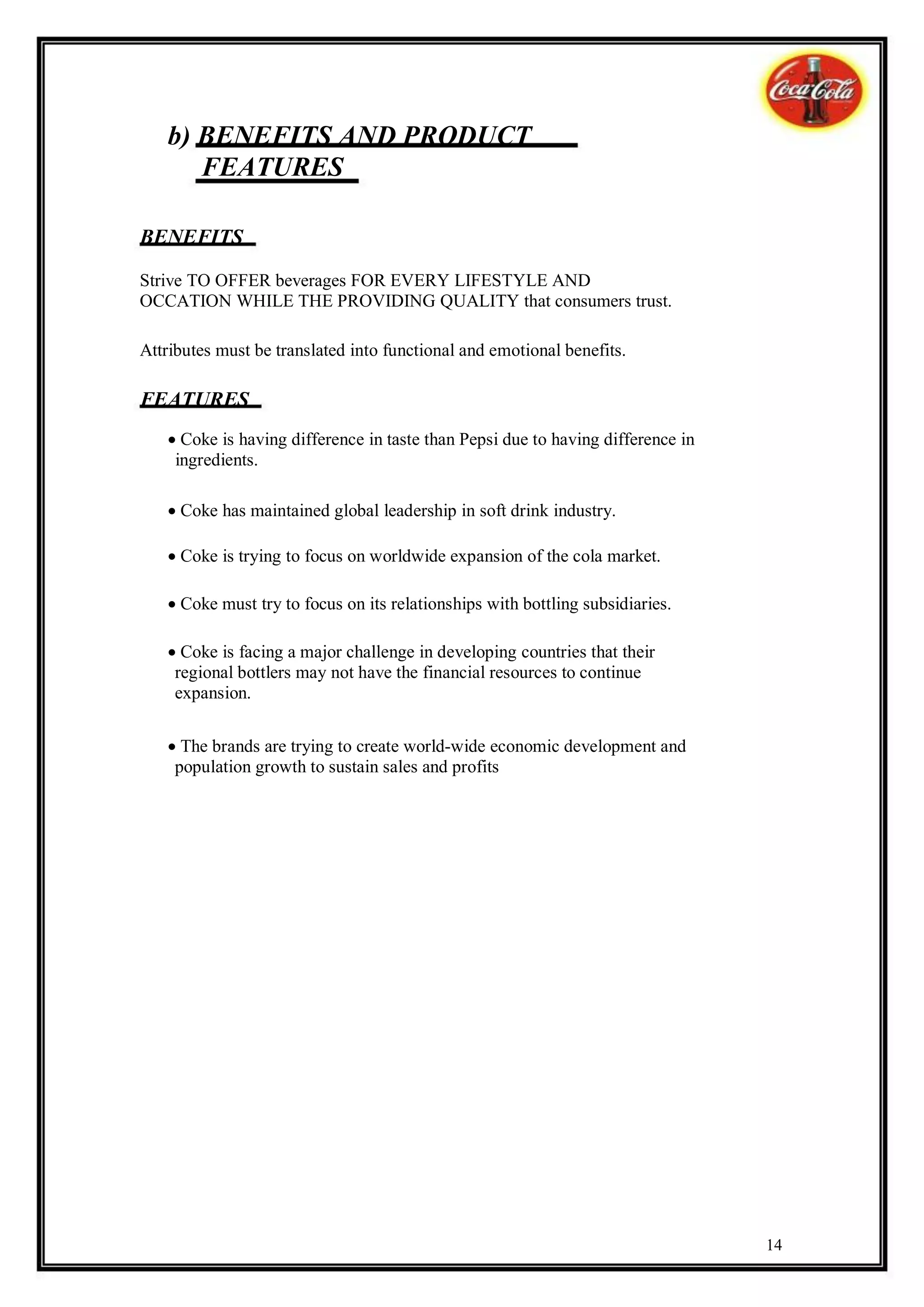 b) BENEFITS AND PRODUCT
      FEATURES

BENEFITS

Strive TO OFFER beverages FOR EVERY LIFESTYLE AND
OCCATION WHILE THE PROVIDING QUALITY that consumers trust.

Attributes must be translated into functional and emotional benefits.

FEATURES
   Coke is having difference in taste than Pepsi due to having difference in
    ingredients.

   Coke has maintained global leadership in soft drink industry.

   Coke is trying to focus on worldwide expansion of the cola market.

   Coke must try to focus on its relationships with bottling subsidiaries.

   Coke is facing a major challenge in developing countries that their
    regional bottlers may not have the financial resources to continue
    expansion.

   The brands are trying to create world-wide economic development and
    population growth to sustain sales and profits




                                                                                 14
 