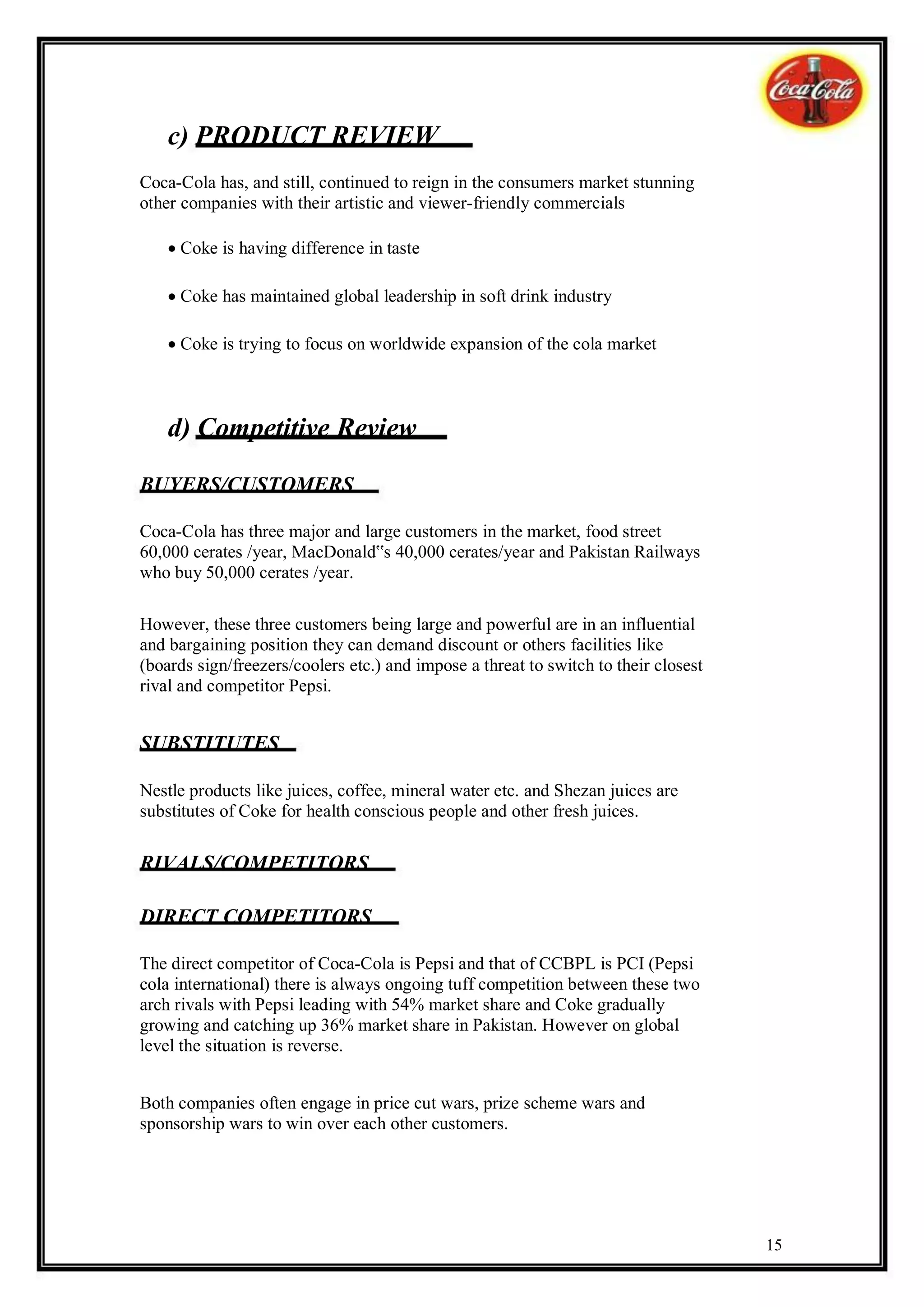 c) PRODUCT REVIEW
Coca-Cola has, and still, continued to reign in the consumers market stunning
other companies with their artistic and viewer-friendly commercials

    Coke is having difference in taste

    Coke has maintained global leadership in soft drink industry

    Coke is trying to focus on worldwide expansion of the cola market



    d) Competitive Review

BUYERS/CUSTOMERS

Coca-Cola has three major and large customers in the market, food street
60,000 cerates /year, MacDonald‟s 40,000 cerates/year and Pakistan Railways
who buy 50,000 cerates /year.

However, these three customers being large and powerful are in an influential
and bargaining position they can demand discount or others facilities like
(boards sign/freezers/coolers etc.) and impose a threat to switch to their closest
rival and competitor Pepsi.


SUBSTITUTES

Nestle products like juices, coffee, mineral water etc. and Shezan juices are
substitutes of Coke for health conscious people and other fresh juices.

RIVALS/COMPETITORS

DIRECT COMPETITORS

The direct competitor of Coca-Cola is Pepsi and that of CCBPL is PCI (Pepsi
cola international) there is always ongoing tuff competition between these two
arch rivals with Pepsi leading with 54% market share and Coke gradually
growing and catching up 36% market share in Pakistan. However on global
level the situation is reverse.


Both companies often engage in price cut wars, prize scheme wars and
sponsorship wars to win over each other customers.




                                                                                     15
 