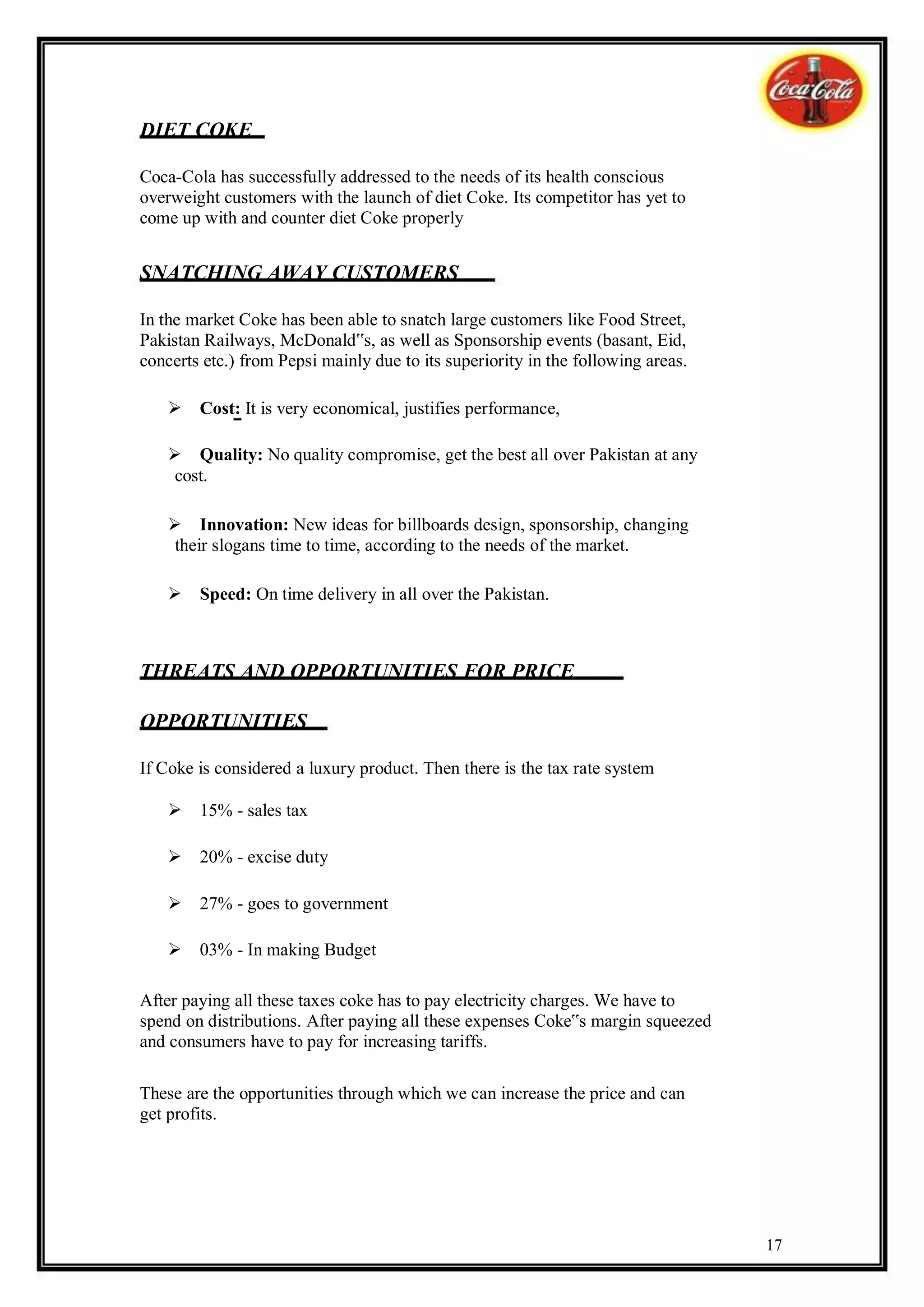 DIET COKE

Coca-Cola has successfully addressed to the needs of its health conscious
overweight customers with the launch of diet Coke. Its competitor has yet to
come up with and counter diet Coke properly


SNATCHING AWAY CUSTOMERS

In the market Coke has been able to snatch large customers like Food Street,
Pakistan Railways, McDonald‟s, as well as Sponsorship events (basant, Eid,
concerts etc.) from Pepsi mainly due to its superiority in the following areas.

    Cost: It is very economical, justifies performance,

    Quality: No quality compromise, get the best all over Pakistan at any
     cost.

    Innovation: New ideas for billboards design, sponsorship, changing
     their slogans time to time, according to the needs of the market.

    Speed: On time delivery in all over the Pakistan.



THREATS AND OPPORTUNITIES FOR PRICE

OPPORTUNITIES

If Coke is considered a luxury product. Then there is the tax rate system

    15% - sales tax

    20% - excise duty

    27% - goes to government

    03% - In making Budget

After paying all these taxes coke has to pay electricity charges. We have to
spend on distributions. After paying all these expenses Coke‟s margin squeezed
and consumers have to pay for increasing tariffs.

These are the opportunities through which we can increase the price and can
get profits.




                                                                                  17
 