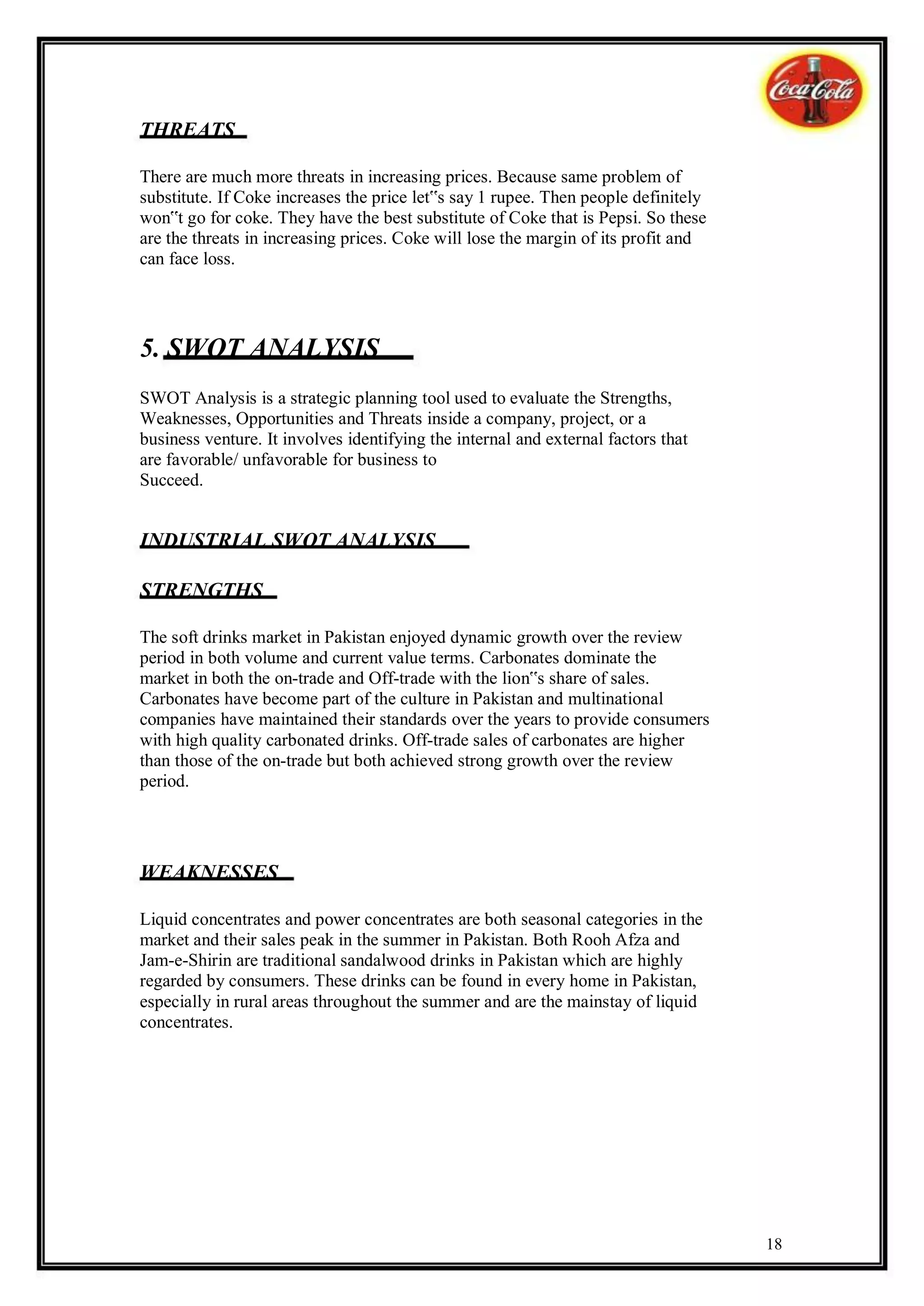 THREATS

There are much more threats in increasing prices. Because same problem of
substitute. If Coke increases the price let‟s say 1 rupee. Then people definitely
won‟t go for coke. They have the best substitute of Coke that is Pepsi. So these
are the threats in increasing prices. Coke will lose the margin of its profit and
can face loss.




5. SWOT ANALYSIS
SWOT Analysis is a strategic planning tool used to evaluate the Strengths,
Weaknesses, Opportunities and Threats inside a company, project, or a
business venture. It involves identifying the internal and external factors that
are favorable/ unfavorable for business to
Succeed.


INDUSTRIAL SWOT ANALYSIS

STRENGTHS

The soft drinks market in Pakistan enjoyed dynamic growth over the review
period in both volume and current value terms. Carbonates dominate the
market in both the on-trade and Off-trade with the lion‟s share of sales.
Carbonates have become part of the culture in Pakistan and multinational
companies have maintained their standards over the years to provide consumers
with high quality carbonated drinks. Off-trade sales of carbonates are higher
than those of the on-trade but both achieved strong growth over the review
period.




WEAKNESSES

Liquid concentrates and power concentrates are both seasonal categories in the
market and their sales peak in the summer in Pakistan. Both Rooh Afza and
Jam-e-Shirin are traditional sandalwood drinks in Pakistan which are highly
regarded by consumers. These drinks can be found in every home in Pakistan,
especially in rural areas throughout the summer and are the mainstay of liquid
concentrates.




                                                                                    18
 
