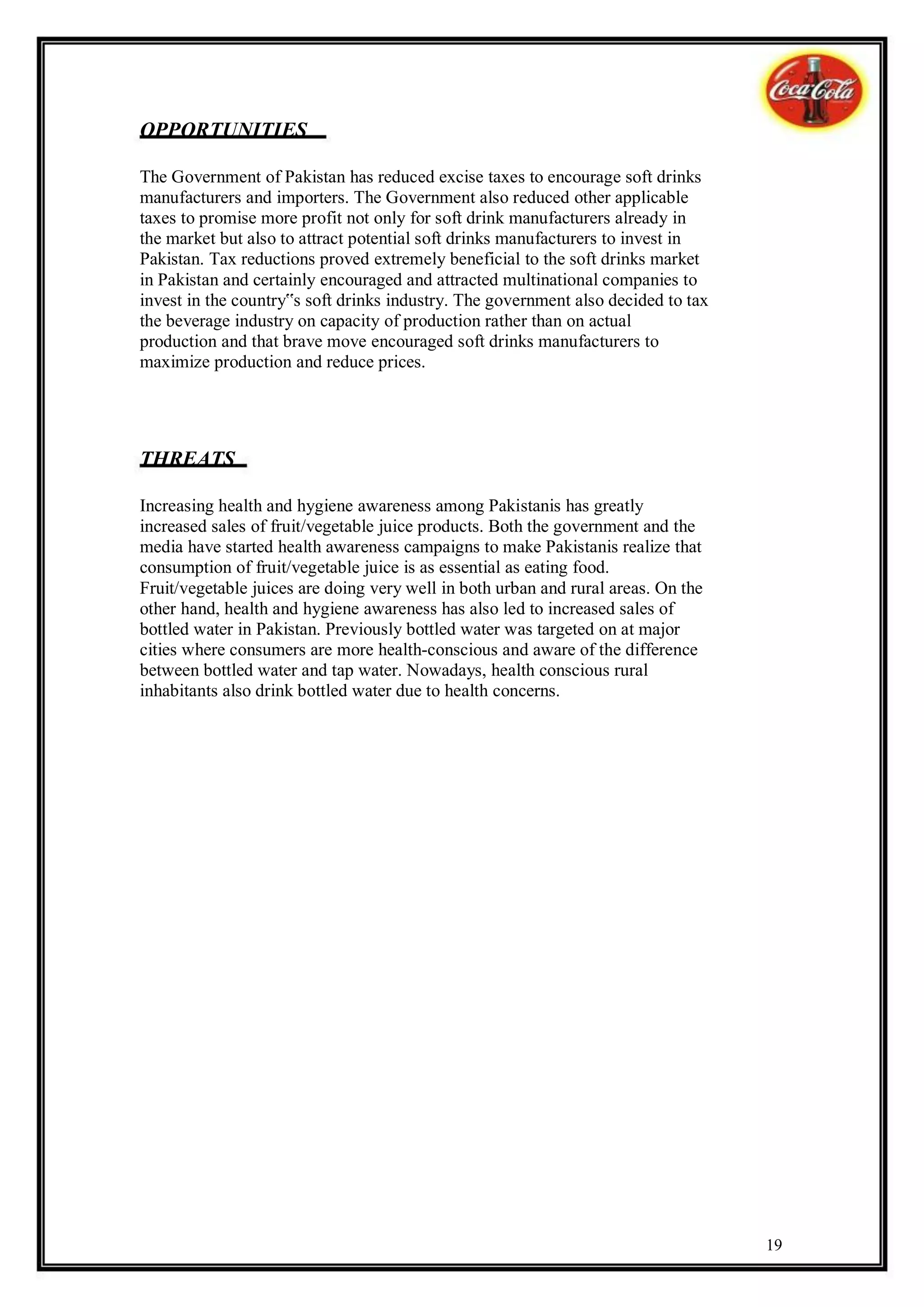 OPPORTUNITIES

The Government of Pakistan has reduced excise taxes to encourage soft drinks
manufacturers and importers. The Government also reduced other applicable
taxes to promise more profit not only for soft drink manufacturers already in
the market but also to attract potential soft drinks manufacturers to invest in
Pakistan. Tax reductions proved extremely beneficial to the soft drinks market
in Pakistan and certainly encouraged and attracted multinational companies to
invest in the country‟s soft drinks industry. The government also decided to tax
the beverage industry on capacity of production rather than on actual
production and that brave move encouraged soft drinks manufacturers to
maximize production and reduce prices.




THREATS

Increasing health and hygiene awareness among Pakistanis has greatly
increased sales of fruit/vegetable juice products. Both the government and the
media have started health awareness campaigns to make Pakistanis realize that
consumption of fruit/vegetable juice is as essential as eating food.
Fruit/vegetable juices are doing very well in both urban and rural areas. On the
other hand, health and hygiene awareness has also led to increased sales of
bottled water in Pakistan. Previously bottled water was targeted on at major
cities where consumers are more health-conscious and aware of the difference
between bottled water and tap water. Nowadays, health conscious rural
inhabitants also drink bottled water due to health concerns.




                                                                                   19
 