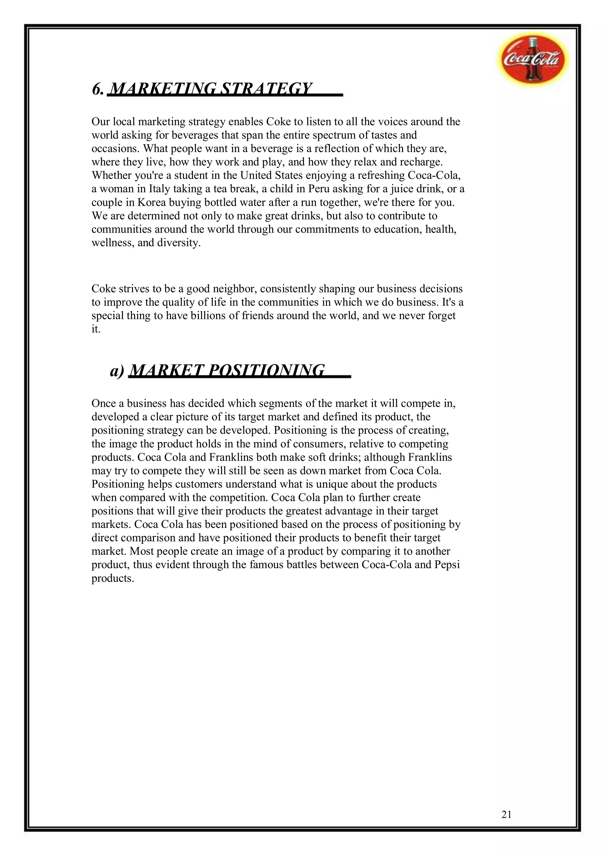 6. MARKETING STRATEGY
Our local marketing strategy enables Coke to listen to all the voices around the
world asking for beverages that span the entire spectrum of tastes and
occasions. What people want in a beverage is a reflection of which they are,
where they live, how they work and play, and how they relax and recharge.
Whether you're a student in the United States enjoying a refreshing Coca-Cola,
a woman in Italy taking a tea break, a child in Peru asking for a juice drink, or a
couple in Korea buying bottled water after a run together, we're there for you.
We are determined not only to make great drinks, but also to contribute to
communities around the world through our commitments to education, health,
wellness, and diversity.


Coke strives to be a good neighbor, consistently shaping our business decisions
to improve the quality of life in the communities in which we do business. It's a
special thing to have billions of friends around the world, and we never forget
it.


    a) MARKET POSITIONING
Once a business has decided which segments of the market it will compete in,
developed a clear picture of its target market and defined its product, the
positioning strategy can be developed. Positioning is the process of creating,
the image the product holds in the mind of consumers, relative to competing
products. Coca Cola and Franklins both make soft drinks; although Franklins
may try to compete they will still be seen as down market from Coca Cola.
Positioning helps customers understand what is unique about the products
when compared with the competition. Coca Cola plan to further create
positions that will give their products the greatest advantage in their target
markets. Coca Cola has been positioned based on the process of positioning by
direct comparison and have positioned their products to benefit their target
market. Most people create an image of a product by comparing it to another
product, thus evident through the famous battles between Coca-Cola and Pepsi
products.




                                                                                      21
 