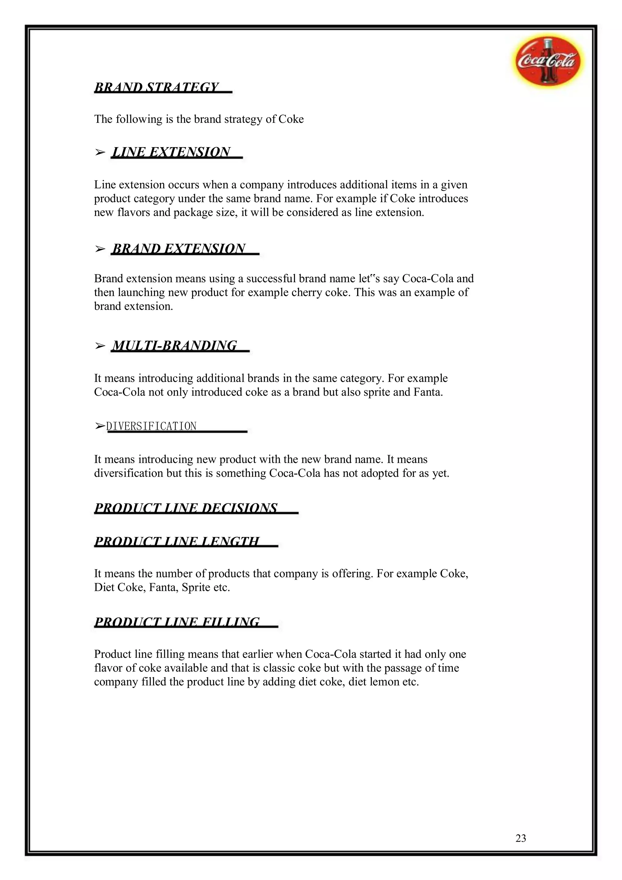BRAND STRATEGY

The following is the brand strategy of Coke

➢ LINE EXTENSION

Line extension occurs when a company introduces additional items in a given
product category under the same brand name. For example if Coke introduces
new flavors and package size, it will be considered as line extension.


➢ BRAND EXTENSION

Brand extension means using a successful brand name let‟s say Coca-Cola and
then launching new product for example cherry coke. This was an example of
brand extension.


➢ MULTI-BRANDING

It means introducing additional brands in the same category. For example
Coca-Cola not only introduced coke as a brand but also sprite and Fanta.

➢DIVERSIFICATION

It means introducing new product with the new brand name. It means
diversification but this is something Coca-Cola has not adopted for as yet.

PRODUCT LINE DECISIONS

PRODUCT LINE LENGTH

It means the number of products that company is offering. For example Coke,
Diet Coke, Fanta, Sprite etc.

PRODUCT LINE FILLING

Product line filling means that earlier when Coca-Cola started it had only one
flavor of coke available and that is classic coke but with the passage of time
company filled the product line by adding diet coke, diet lemon etc.




                                                                                 23
 