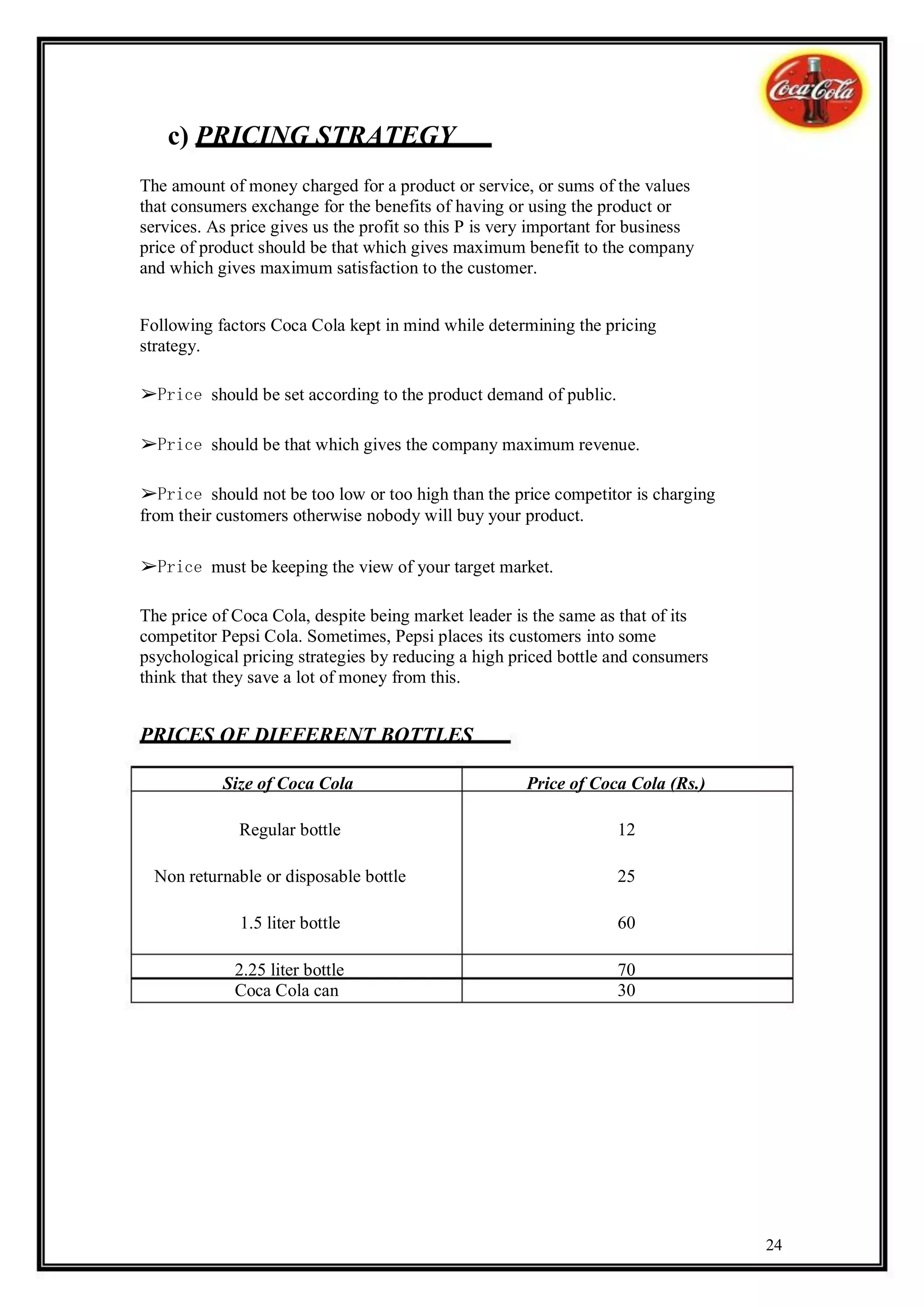 c) PRICING STRATEGY
The amount of money charged for a product or service, or sums of the values
that consumers exchange for the benefits of having or using the product or
services. As price gives us the profit so this P is very important for business
price of product should be that which gives maximum benefit to the company
and which gives maximum satisfaction to the customer.


Following factors Coca Cola kept in mind while determining the pricing
strategy.

➢Price should be set according to the product demand of public.

➢Price should be that which gives the company maximum revenue.

➢Price should not be too low or too high than the price competitor is charging
from their customers otherwise nobody will buy your product.

➢Price must be keeping the view of your target market.

The price of Coca Cola, despite being market leader is the same as that of its
competitor Pepsi Cola. Sometimes, Pepsi places its customers into some
psychological pricing strategies by reducing a high priced bottle and consumers
think that they save a lot of money from this.


PRICES OF DIFFERENT BOTTLES

           Size of Coca Cola                           Price of Coca Cola (Rs.)

              Regular bottle                                        12

  Non returnable or disposable bottle                               25

              1.5 liter bottle                                      60

             2.25 liter bottle                                      70
             Coca Cola can                                          30




                                                                                  24
 