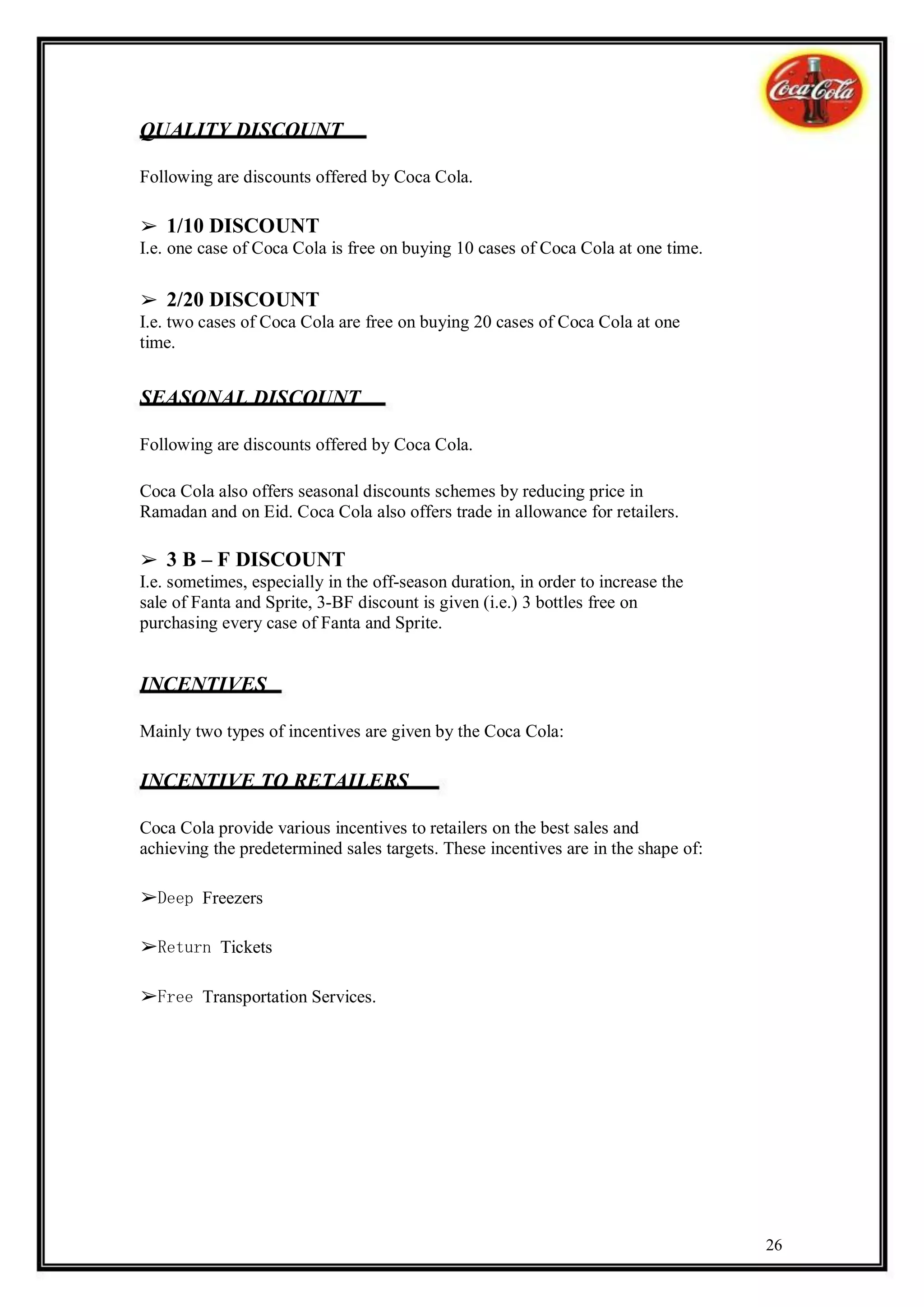 QUALITY DISCOUNT

Following are discounts offered by Coca Cola.

➢ 1/10 DISCOUNT
I.e. one case of Coca Cola is free on buying 10 cases of Coca Cola at one time.

➢ 2/20 DISCOUNT
I.e. two cases of Coca Cola are free on buying 20 cases of Coca Cola at one
time.


SEASONAL DISCOUNT

Following are discounts offered by Coca Cola.

Coca Cola also offers seasonal discounts schemes by reducing price in
Ramadan and on Eid. Coca Cola also offers trade in allowance for retailers.

➢ 3 B – F DISCOUNT
I.e. sometimes, especially in the off-season duration, in order to increase the
sale of Fanta and Sprite, 3-BF discount is given (i.e.) 3 bottles free on
purchasing every case of Fanta and Sprite.


INCENTIVES

Mainly two types of incentives are given by the Coca Cola:

INCENTIVE TO RETAILERS

Coca Cola provide various incentives to retailers on the best sales and
achieving the predetermined sales targets. These incentives are in the shape of:

➢Deep Freezers

➢Return Tickets

➢Free Transportation Services.




                                                                                   26
 