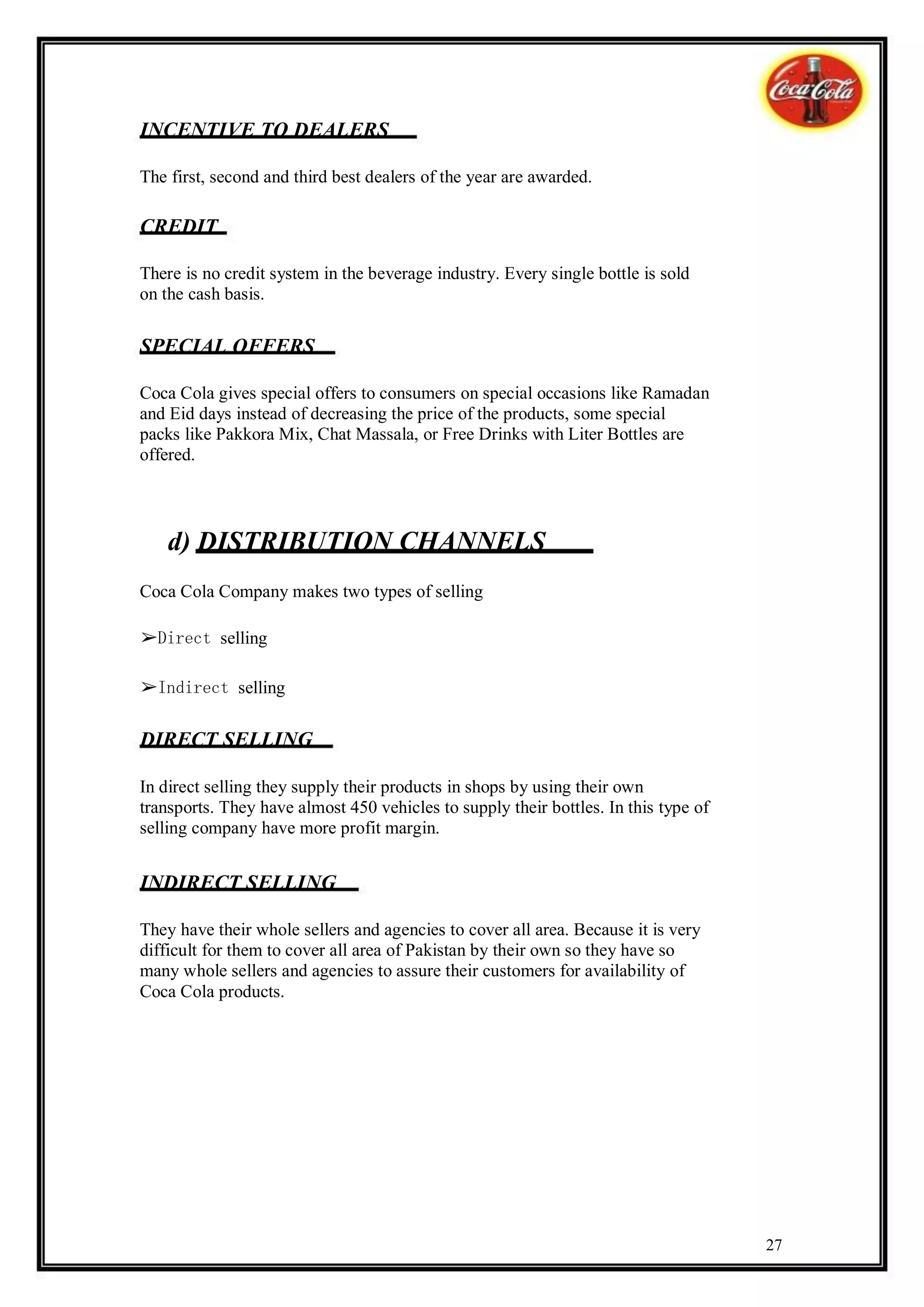 INCENTIVE TO DEALERS

The first, second and third best dealers of the year are awarded.

CREDIT

There is no credit system in the beverage industry. Every single bottle is sold
on the cash basis.

SPECIAL OFFERS

Coca Cola gives special offers to consumers on special occasions like Ramadan
and Eid days instead of decreasing the price of the products, some special
packs like Pakkora Mix, Chat Massala, or Free Drinks with Liter Bottles are
offered.




    d) DISTRIBUTION CHANNELS
Coca Cola Company makes two types of selling

➢Direct selling

➢Indirect selling

DIRECT SELLING

In direct selling they supply their products in shops by using their own
transports. They have almost 450 vehicles to supply their bottles. In this type of
selling company have more profit margin.


INDIRECT SELLING

They have their whole sellers and agencies to cover all area. Because it is very
difficult for them to cover all area of Pakistan by their own so they have so
many whole sellers and agencies to assure their customers for availability of
Coca Cola products.




                                                                                     27
 