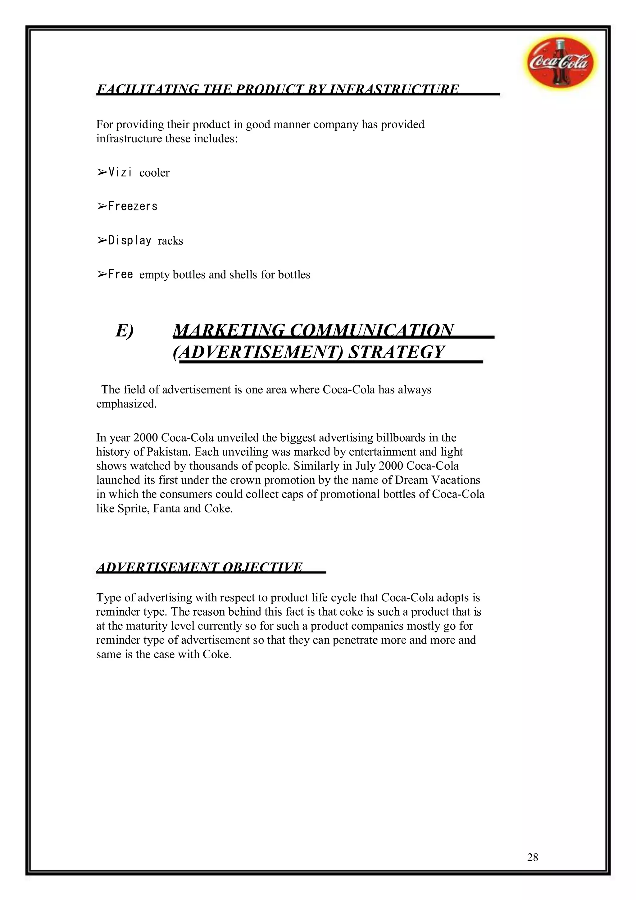 FACILITATING THE PRODUCT BY INFRASTRUCTURE

For providing their product in good manner company has provided
infrastructure these includes:

➢Vizi cooler

➢Freezers

➢Display racks

➢Free empty bottles and shells for bottles



    E)          MARKETING COMMUNICATION
                (ADVERTISEMENT) STRATEGY
 The field of advertisement is one area where Coca-Cola has always
emphasized.

In year 2000 Coca-Cola unveiled the biggest advertising billboards in the
history of Pakistan. Each unveiling was marked by entertainment and light
shows watched by thousands of people. Similarly in July 2000 Coca-Cola
launched its first under the crown promotion by the name of Dream Vacations
in which the consumers could collect caps of promotional bottles of Coca-Cola
like Sprite, Fanta and Coke.



ADVERTISEMENT OBJECTIVE

Type of advertising with respect to product life cycle that Coca-Cola adopts is
reminder type. The reason behind this fact is that coke is such a product that is
at the maturity level currently so for such a product companies mostly go for
reminder type of advertisement so that they can penetrate more and more and
same is the case with Coke.




                                                                                    28
 