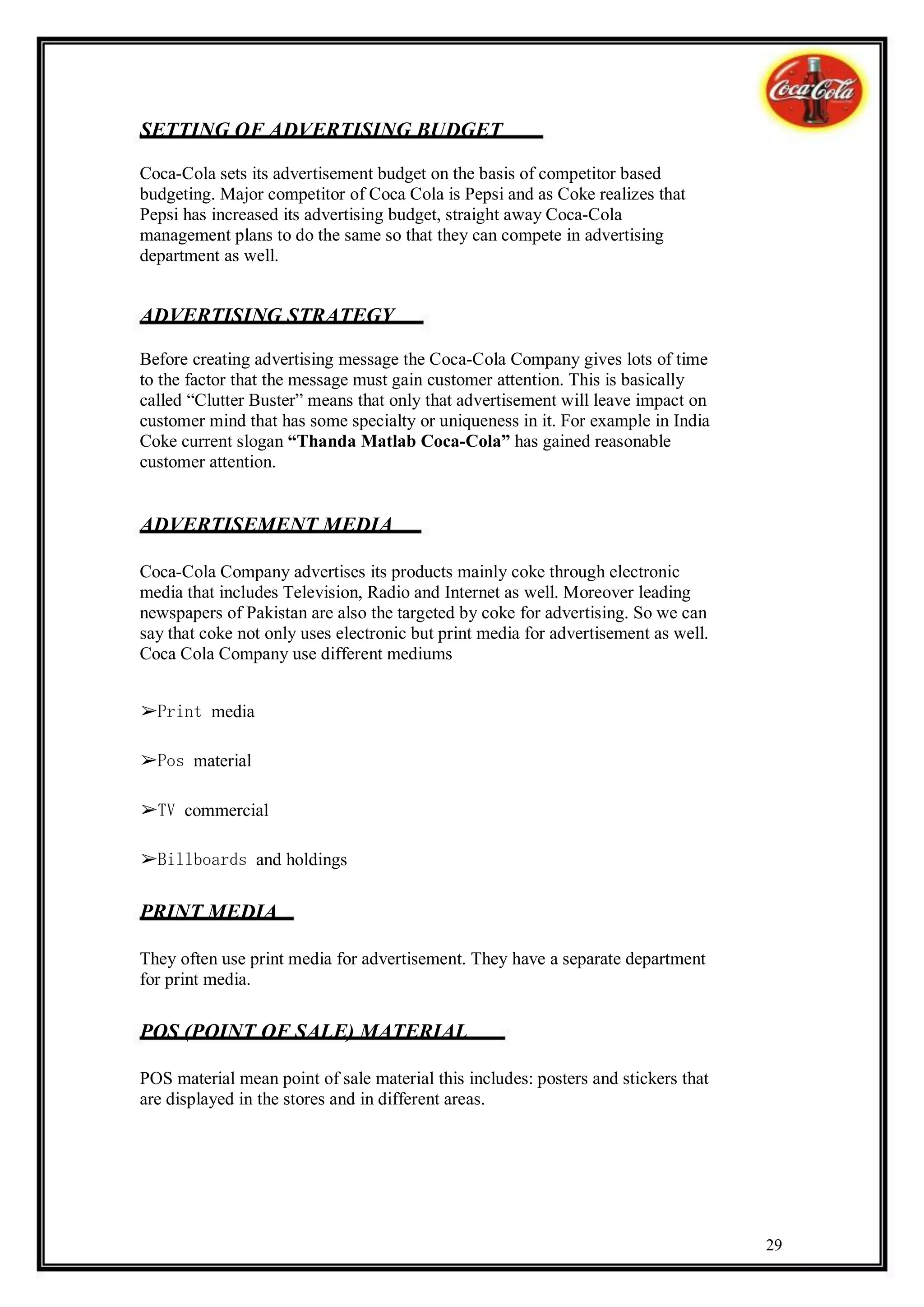 SETTING OF ADVERTISING BUDGET

Coca-Cola sets its advertisement budget on the basis of competitor based
budgeting. Major competitor of Coca Cola is Pepsi and as Coke realizes that
Pepsi has increased its advertising budget, straight away Coca-Cola
management plans to do the same so that they can compete in advertising
department as well.


ADVERTISING STRATEGY

Before creating advertising message the Coca-Cola Company gives lots of time
to the factor that the message must gain customer attention. This is basically
called “Clutter Buster” means that only that advertisement will leave impact on
customer mind that has some specialty or uniqueness in it. For example in India
Coke current slogan “Thanda Matlab Coca-Cola” has gained reasonable
customer attention.


ADVERTISEMENT MEDIA

Coca-Cola Company advertises its products mainly coke through electronic
media that includes Television, Radio and Internet as well. Moreover leading
newspapers of Pakistan are also the targeted by coke for advertising. So we can
say that coke not only uses electronic but print media for advertisement as well.
Coca Cola Company use different mediums


➢Print media

➢Pos material

➢TV commercial

➢Billboards and holdings

PRINT MEDIA

They often use print media for advertisement. They have a separate department
for print media.

POS (POINT OF SALE) MATERIAL

POS material mean point of sale material this includes: posters and stickers that
are displayed in the stores and in different areas.




                                                                                    29
 