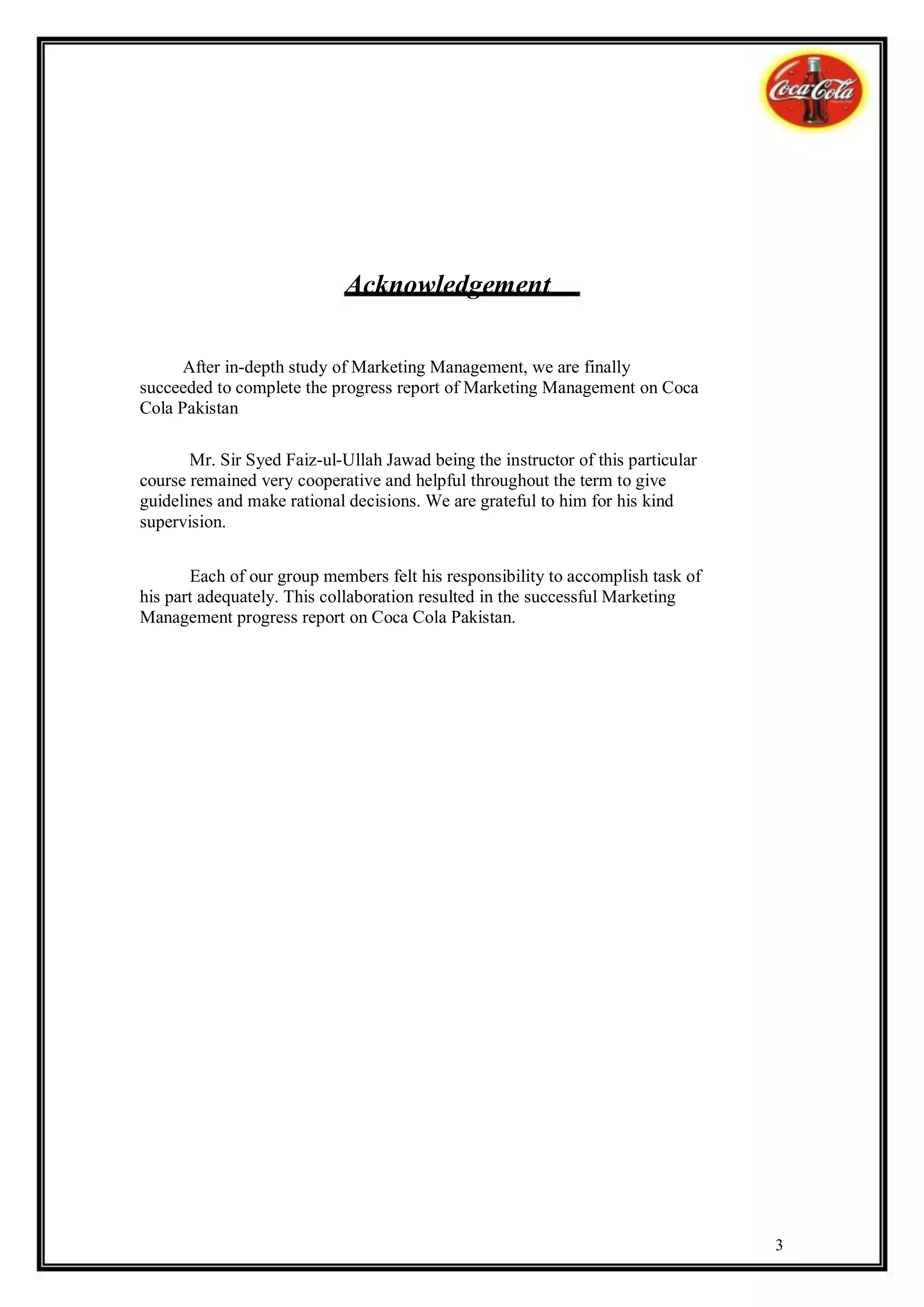 Acknowledgement

      After in-depth study of Marketing Management, we are finally
succeeded to complete the progress report of Marketing Management on Coca
Cola Pakistan

       Mr. Sir Syed Faiz-ul-Ullah Jawad being the instructor of this particular
course remained very cooperative and helpful throughout the term to give
guidelines and make rational decisions. We are grateful to him for his kind
supervision.


       Each of our group members felt his responsibility to accomplish task of
his part adequately. This collaboration resulted in the successful Marketing
Management progress report on Coca Cola Pakistan.




                                                                                  3
 